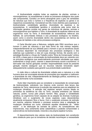 21
A biodiversidade engloba todas as espécies de plantas, animais e
microorganismos, os ecossistemas e ainda os processos ecológicos dos quais
são componentes. Constitui um termo abrangente para o grau de variedades
da natureza que inclui o número e a freqüência de espécies ou genes e os
respectivos ecossistemas. Consideram-se três níveis distintos para expressar a
biodiversidade: variabilidade genética, diversidade de espécies e de
ecossistemas. A variabilidade genética é constituída pela soma total da
informação genética contida nos genes de indivíduos de plantas, animais e
microorganismos que habitam a Terra. A diversidade de espécies refere-se aos
organismos vivos na Terra. A diversidade de ecossistemas refere-se aos
habitats, às comunidades bióticas e aos processos ecológicos na biosfera,
assim como à enorme diversidade dentro dos ecossistemas em termos de
diferenças de habitats e dos vários processos ecológicos.
A Carta Mundial para a Natureza, redigida pela ONU reconhece que o
homem é parte da natureza e que toda forma de vida merece respeito,
independentemente de sua utilidade para o homem e que os benefícios atuais
da natureza dependem da manutenção dos processos ecológicos e dos
sistemas que sustentam a vida em suas diversas formas. De acordo com a
estratégia Mundial e o Grupo de Trabalho sobre “Ética de Conservação” ambos
da UICN, a base para a conservação da biodiversidade deve ser coerente com
os princípios ecológicos que essencialmente promovem atividades que sejam
sustentáveis a longo prazo, visando o desenvolvimento social e econômico. O
bem-estar das futuras gerações constitui responsabilidade social da presente
geração visando assegurar que os recursos naturais renováveis sejam
adequadamente cuidados para garantir sua produtividade sustentável.
A visão ética e cultural da diversidade voltada para a natureza e a vida
humana deve ser encorajada através de promoções que respeitem e melhorem
a diversidade de vida, independentemente de ideologia política, econômica ou
religião dominante numa sociedade.
Outro fator importante para se considerar a necessidade de conservação
da biodiversidade, sobretudo nos trópicos onde ocorrem dois terços das
espécies da Terra, relaciona-se à evolução das espécies para se adaptarem às
mudanças climáticas. A extinção das espécies sempre ocorreu desde os
primórdios da existência da vida na Terra, causada entretanto por fatores
naturais, porém, nunca pelo próprio homem. Mas, graças à variabilidade
genética, os organismos foram capazes de se adaptar às diversas mudanças
climáticas com o surgimento de novas espécies cujos descendentes
atualmente enriquecem flora e fauna. Com o acelerado processo de extinção
em marcha, estamos limitando o processo evolutivo para a adaptação às
mudanças climáticas em curso, sobretudo aquelas resultantes do “efeito
estufa” e da destruição da camada de ozônio. As conseqüências são
imprevisíveis, mas certamente serão catastróficas e poderão comprometer a
sobrevivência da biodiversidade, incluindo a da própria espécie humana.
O desconhecimento dos valores reais da biodiversidade tem constituído
sério obstáculo para que os tomadores de decisão reconheçam a necessidade
 