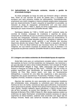 25
2.4. Aplicabilidade da informação existente, visando a gestão da
diversidade biológica
As áreas protegidas ao longo da costa que fornecem abrigo e alimento
farto, foram as que serviram de ponto de partida para a ocupação dos
europeus com seus primeiros núcleos de colonizadores. Coincidentemente,
propiciavam aos recém chegados a mesma proteção exigida pelos manguezais
para seu desenvolvimento. E assim, enquanto se expandiam os povoados, se
reduziam as áreas de manguezal, primeiramente com uma taxa pouco
pronunciada (de 1500 a 1900) e, depois de forma avassaladora, provocando
alterações por vezes irreversíveis (Schaeffer-Novelli, 1989).
Sambaquis datados de 7.000 a 10.000 anos B.P. contendo restos de
conchas de bivalves, carapaças de crustáceos e espinhas de peixes,
comprovam as evidências de que os primeiros americanos já se utilizavam dos
recursos dos manguezais, marismas e estuários para sua sobrevivência. O
comportamento semi-nômade daqueles grupos de caçadores e coletores, bem
como seu comportamento social, garantiu o uso eficiente dos recursos
disponíveis através dos tempos (Figuti, 1993). Quando a esquadra de Cabral
aportou na Terra do Brasil estima-se que houvesse menos de 4 milhões de
indígenas, em sua maioria ocupando as várzeas dos rios, as florestas e os
manguezais da planícies costeiras (Schaeffer-Novelli & Cintrón-Molero, in press
a).
2.5. Listagem com dados existentes de diversidade/riqueza de espécies
Ainda falta muito para um conhecimento completo sobre o número total
das espécies da fauna e da flora existentes nos manguezais, nas marismas e,
por que não dizer em toda a Zona Costeira Brasileira. Com exceção do Projeto
BIOTASP/FAPESP (Migotto & Tiago, 1999), patrocinado pela Fundação de
Amparo à Pesquisa do Estado de São Paulo – FAPESP, não são muitos os
projetos específicos para identificação da diversidade biológica na Zona
Costeira do País. Mas mesmo assim, com base em levantamentos
bibliográficos, é possível ter uma idéia dos organismos a eles associados,
integrantes dos grupos taxonômicos: Procariontes, Protistas, Fungos, Liquens,
Vegetais e Animais, revelando a riqueza de espécies desses ecossistemas.
Algumas das espécies de aves associadas aos manguezais brasileiros
são consideradas raras, ameaçadas ou vulneráveis para vários países da
América do Sul e do Caribe, incluindo-se Ajaia ajaia (colhereiro), Cosmorodium
albus (graça branca grande), Egretta thula (graça branca pequena), Eudocimus
ruber (guará), Pandion halliaetus (águia pescadora), e Sterna hirundo (trinta-
réis de bico vermelho), de acordo com Saenger et al. (1983) e Marcondes-
Machado & Monteiro Filho (1989) (Tabela III). Além destas espécies existem as
endêmicas da região Neotropical, consideradas bastante escassas em alguns
segmentos do litoral brasileiro, podendo estar envolvidas com algum tipo de
ameaça iminente. Neste caso acham-se incluídas as espécies Eudocimus
 