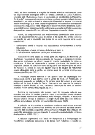 27
1996), as áreas costeiras e a região da floresta atlântica consideradas como
“as dependências ecológicas entre a Floresta Atlântica, as Áreas Costeiras
emersas, sob influência das marés e submersas até os rebordos da Plataforma
Continental”, mereceram tratamento conjunto, embora os responsáveis tenham
reconhecido ser compartimentos totalmente diferenciados. Aquele documento
adotou metodologia que fosse capaz de apresentar resultados que atendessem
aos seguintes requisitos: visão integrada do desenvolvimento brasileiro atual e
seus rebatimentos especificamente ambientais na escala da União; apreensão
das principais macrotendências, além de diagnóstico ambiental básico.
Assim, os compartimentos dos macrovetores identificados com atuação
sobre os Ecossistemas das Áreas Costeiras e da região de Floresta Atlântica
no tocante ao uso e ocupação das terras foi, de uma maneira geral, assim
caracterizado:
extrativismo animal e vegetal nos ecossistemas flúvio-marinhos e flúvio-
lacustres;
infra-estruturas urbana, portuária, de turismo e lazer; e,
localizadamente, agricultura, pastagens e silvicultura.
Passando de uma escala da União para uma regional, no Nordeste um
dos fatores responsáveis pela degradação do mangue é o despejo de vinhoto
das usinas produtoras de álcool, causando grande mortalidade de peixes e
crustáceos. A isso se acrescenta a grande quantidade de inseticidas e
fungicidas usados na cultura de cana-de-açúcar e que escorre para as áreas
de mangue. A cultura de cana-de-açúcar, depois de ocupar os “tabuleiros”
pouco adequados para o plantio, se extende para os terrenos próximos aos
manguezais (Diegues, 1991).
A ocupação urbana também é um grande fator de degradação dos
manguezais, como o que ocorreu com a Coroa do Meio, em Aracajú/SE. O
manguezal, ocupado por catadores, foi cortado para dar origem a um bairro
residencial de luxo. A orla de Coroa, desprovida das árvores de mangue,
começou a sofrer erosão do mar, causando destruição de parte da estrada
asfaltada recém-construída (Diegues, op. cit.).
Embora os manguezais não tenham valor de mercado, sabe-se que
exercem uma série de funções gratuitas, como por exemplo a preservação da
linha de costa, retenção de sedimentos, filtro biológico, berçário. A destruição
dessas funções obriga a sociedade a pagar muito caro pela sua recriação
artificial (amuradas de cimento, enrocamentos) (Diegues, 1991).
A poluição de importantes ecossistemas costeiros e estuarinos em nível
nacional, onde se dá a produção de alimento e o crescimento de fases larvares
e juvenis dos recursos pesqueiros, vêm acarretando redução dos estoques em
níveis tão acelerados, que seu impacto é sensível na produtividade e índices
de abundância (CIMA, 1991).
A redução significativa das áreas de manguezal e a desfiguração de
importantes complexos estuarinos e de baías, vem reduzindo o habitat de
 