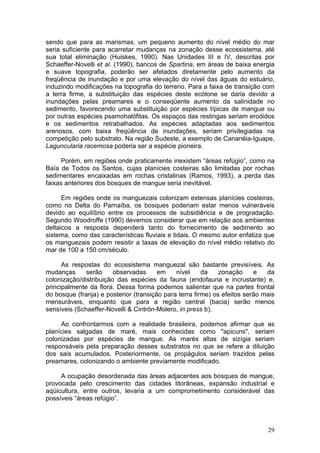 29
sendo que para as marismas, um pequeno aumento do nível médio do mar
seria suficiente para acarretar mudanças na zonação desse ecossistema, até
sua total eliminação (Huiskes, 1990). Nas Unidades III e IV, descritas por
Schaeffer-Novelli et al. (1990), bancos de Spartina, em áreas de baixa energia
e suave topografia, poderão ser afetados diretamente pelo aumento da
freqüência de inundação e por uma elevação do nível das águas do estuário,
induzindo modificações na topografia do terreno. Para a faixa de transição com
a terra firme, a substituição das espécies deste ecótone se daria devido a
inundações pelas preamares e o conseqüente aumento da salinidade no
sedimento, favorecendo uma substituição por espécies típicas de mangue ou
por outras espécies psamohalófitas. Os espaços das restingas seriam erodidos
e os sedimentos retrabalhados. As espécies adaptadas aos sedimentos
arenosos, com baixa freqüência de inundações, seriam privilegiadas na
competição pelo substrato. Na região Sudeste, a exemplo de Cananéia-Iguape,
Laguncularia racemosa poderia ser a espécie pioneira.
Porém, em regiões onde praticamente inexistem “áreas refúgio”, como na
Baía de Todos os Santos, cujas planícies costeiras são limitadas por rochas
sedimentares encaixadas em rochas cristalinas (Ramos, 1993), a perda das
faixas anteriores dos bosques de mangue seria inevitável.
Em regiões onde os manguezais colonizam extensas planícies costeiras,
como no Delta do Parnaíba, os bosques poderiam estar menos vulneráveis
devido ao equilíbrio entre os processos de subsidiência e de progradação.
Segundo Woodroffe (1990) devemos considerar que em relação aos ambientes
deltaicos a resposta dependerá tanto do fornecimento de sedimento ao
sistema, como das características fluviais e tidais. O mesmo autor enfatiza que
os manguezais podem resistir a taxas de elevação do nível médio relativo do
mar de 100 a 150 cm/século.
As respostas do ecossistema manguezal são bastante previsíveis. As
mudanças serão observadas em nível da zonação e da
colonização/distribuição das espécies da fauna (endofauna e incrustante) e,
principalmente da flora. Dessa forma podemos salientar que na partes frontal
do bosque (franja) e posterior (transição para terra firme) os efeitos serão mais
mensuráveis, enquanto que para a região central (bacia) serão menos
sensíveis (Schaeffer-Novelli & Cintrón-Molero, in press b).
Ao confrontarmos com a realidade brasileira, podemos afirmar que as
planícies salgadas de maré, mais conhecidas como "apicuns", seriam
colonizadas por espécies de mangue. As marés altas de sizígia seriam
responsáveis pela preparação desses substratos no que se refere a diluição
dos sais acumulados. Posteriormente, os propágulos seriam trazidos pelas
preamares, colonizando o ambiente previamente modificado.
A ocupação desordenada das áreas adjacentes aos bosques de mangue,
provocada pelo crescimento das cidades litorâneas, expansão industrial e
aqüicultura, entre outros, levaria a um comprometimento considerável das
possíveis “áreas refúgio”.
 