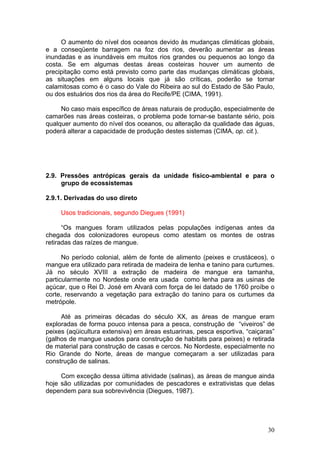 30
O aumento do nível dos oceanos devido às mudanças climáticas globais,
e a conseqüente barragem na foz dos rios, deverão aumentar as áreas
inundadas e as inundáveis em muitos rios grandes ou pequenos ao longo da
costa. Se em algumas destas áreas costeiras houver um aumento de
precipitação como está previsto como parte das mudanças climáticas globais,
as situações em alguns locais que já são críticas, poderão se tornar
calamitosas como é o caso do Vale do Ribeira ao sul do Estado de São Paulo,
ou dos estuários dos rios da área do Recife/PE (CIMA, 1991).
No caso mais específico de áreas naturais de produção, especialmente de
camarões nas áreas costeiras, o problema pode tornar-se bastante sério, pois
qualquer aumento do nível dos oceanos, ou alteração da qualidade das águas,
poderá alterar a capacidade de produção destes sistemas (CIMA, op. cit.).
2.9. Pressões antrópicas gerais da unidade físico-ambiental e para o
grupo de ecossistemas
2.9.1. Derivadas do uso direto
Usos tradicionais, segundo Diegues (1991)
“Os mangues foram utilizados pelas populações indígenas antes da
chegada dos colonizadores europeus como atestam os montes de ostras
retiradas das raízes de mangue.
No período colonial, além de fonte de alimento (peixes e crustáceos), o
mangue era utilizado para retirada de madeira de lenha e tanino para curtumes.
Já no século XVIII a extração de madeira de mangue era tamanha,
particularmente no Nordeste onde era usada como lenha para as usinas de
açúcar, que o Rei D. José em Alvará com força de lei datado de 1760 proíbe o
corte, reservando a vegetação para extração do tanino para os curtumes da
metrópole.
Até as primeiras décadas do século XX, as áreas de mangue eram
exploradas de forma pouco intensa para a pesca, construção de “viveiros” de
peixes (aqüicultura extensiva) em áreas estuarinas, pesca esportiva, “caiçaras”
(galhos de mangue usados para construção de habitats para peixes) e retirada
de material para construção de casas e cercos. No Nordeste, especialmente no
Rio Grande do Norte, áreas de mangue começaram a ser utilizadas para
construção de salinas.
Com exceção dessa última atividade (salinas), as áreas de mangue ainda
hoje são utilizadas por comunidades de pescadores e extrativistas que delas
dependem para sua sobrevivência (Diegues, 1987).
 