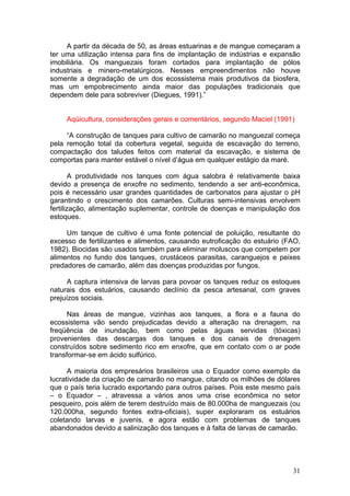 31
A partir da década de 50, as áreas estuarinas e de mangue começaram a
ter uma utilização intensa para fins de implantação de indústrias e expansão
imobiliária. Os manguezais foram cortados para implantação de pólos
industriais e minero-metalúrgicos. Nesses empreendimentos não houve
somente a degradação de um dos ecossistema mais produtivos da biosfera,
mas um empobrecimento ainda maior das populações tradicionais que
dependem dele para sobreviver (Diegues, 1991).”
Aqüicultura, considerações gerais e comentários, segundo Maciel (1991)
“A construção de tanques para cultivo de camarão no manguezal começa
pela remoção total da cobertura vegetal, seguida de escavação do terreno,
compactação dos taludes feitos com material da escavação, e sistema de
comportas para manter estável o nível d’água em qualquer estágio da maré.
A produtividade nos tanques com água salobra é relativamente baixa
devido a presença de enxofre no sedimento, tendendo a ser anti-econômica,
pois é necessário usar grandes quantidades de carbonatos para ajustar o pH
garantindo o crescimento dos camarões. Culturas semi-intensivas envolvem
fertilização, alimentação suplementar, controle de doenças e manipulação dos
estoques.
Um tanque de cultivo é uma fonte potencial de poluição, resultante do
excesso de fertilizantes e alimentos, causando eutroficação do estuário (FAO,
1982). Biocidas são usados também para eliminar moluscos que competem por
alimentos no fundo dos tanques, crustáceos parasitas, caranguejos e peixes
predadores de camarão, além das doenças produzidas por fungos.
A captura intensiva de larvas para povoar os tanques reduz os estoques
naturais dos estuários, causando declínio da pesca artesanal, com graves
prejuízos sociais.
Nas áreas de mangue, vizinhas aos tanques, a flora e a fauna do
ecossistema vão sendo prejudicadas devido a alteração na drenagem, na
freqüência de inundação, bem como pelas águas servidas (tóxicas)
provenientes das descargas dos tanques e dos canais de drenagem
construídos sobre sedimento rico em enxofre, que em contato com o ar pode
transformar-se em ácido sulfúrico.
A maioria dos empresários brasileiros usa o Equador como exemplo da
lucratividade da criação de camarão no mangue, citando os milhões de dólares
que o país teria lucrado exportando para outros países. Pois este mesmo país
– o Equador – , atravessa a vários anos uma crise econômica no setor
pesqueiro, pois além de terem destruído mais de 80.000ha de manguezais (ou
120.000ha, segundo fontes extra-oficiais), super exploraram os estuários
coletando larvas e juvenis, e agora estão com problemas de tanques
abandonados devido a salinização dos tanques e à falta de larvas de camarão.
 