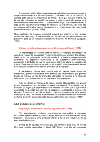 32
A vantagem vista pelos empresários na aqüicultura no mangue é que o
investimento é baixo e o lucro é altíssimo. O terreno, como é de marinha, é
aforado pelo Serviço de Patrimônio da União – SPU por quantia irrisória, as
larvas são coletadas no estuário de graça, e dois homens são pagos para
cuidar de cada 10ha de tanques. O custo da construção dos tanques é baixo e
logo se dilui na primeira exportação de camarão. Daí para frente, é só lucro até
os tanques salinizados serem abandonados e novas áreas de manguezal
serem desmatadas (Maciel, 1991).”
Uma avaliação de impacto ambiental provará ao governo e aos órgãos
ambientais que não há necessidade de se destruir um ecossistema tão
produtivo, para se ter indústria camaroneira “lucrativa” no Nordeste (Diegues,
1991).
Salinas, considerações gerais e comentários, segundo Maciel (1991)
“A implantação de salinas também requer a completa erradicação da
cobertura vegetal do manguezal, nivelamento do terreno, preparo dos taludes,
abertura de um sistema de canais de inundação e intensa compactação do
sedimento. As repetidas inundações e os sucessivos ressecamentos,
aumentam o conteúdo de sal no sedimento, além de alterar a estrutura do
mesmo. Quanto mais árida ou semi-árida for a região, mais intenso será o dano
causado pela construção de salinas em áreas de manguezal.
A experiência internacional mostra que as salinas sobre áreas de
manguezal, quando desativadas nem sempre são recolonizadas por plantas
típicas de mangue devido às profundas alterações na química e na física do
sedimento, que comprometem a sobrevivência dos propágulos.
Aqui no Brasil, os tanques de várias salinas abandonadas em pouco
tempo apresentam recomposição da cobertura vegetal. É provável que a
estrutura da argila que impermeabiliza os taludes faça com que a água doce
acumulada no período das chuvas vá escoando e arrastando o excesso de
cloretos. É comum o caboclo nordestino “adoçar” o sedimento para plantar
mandioca e cana. As salinas abandonadas no nordeste devem ser adoçadas
de forma a permitir a recomposição da área pelo manguezal (Maciel, 1991).”
2.9.2. Derivadas do uso indireto
Degradação dos recursos costeiros, segundo CIMA (1991)
“Os ecossistemas costeiros, encontram-se submetidos a pressões
vinculadas à permanência, na faixa costeira, de mais da metade da população
brasileira – assentada a uma distância inferior a 60 km em relações de troca
com o resto do mundo.
Dentre os 17 estados brasileiros que são banhados pelo mar, 14 (82 %)
têm suas capitais localizadas no litoral. São Paulo, uma das três escassas
 