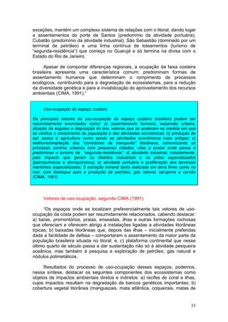 33
exceções, mantém um complexo sistema de relações com o litoral, dando lugar
a assentamentos do porte de Santos (predomínio da atividade portuária),
Cubatão (predomínio da atividade industrial), São Sebastião (dominado por um
terminal de petróleo) e uma linha contínua de loteamentos (turismo de
“segunda-residência”) que começa no Guarujá e só termina na divisa com o
Estado do Rio de Janeiro.
Apesar de comportar diferenças regionais, a ocupação da faixa costeira
brasileira apresenta uma característica comum: predominam formas de
assentamento humanos que determinam o rompimento de processos
ecológicos, contribuindo para a degradação de ecossistemas, para a redução
da diversidade genética e para a inviabilização do aproveitamento dos recursos
ambientais (CIMA, 1991).”
Uso-ocupação do espaço costeiro
Os principais vetores de uso-ocupação do espaço costeiro brasileiro podem ser
resumidamente enunciados como: a) assentamento humano, expansão urbana,
diluição de esgotos e disposição do lixo, vetores que se aceleram na medida em que
se verifica o crescimento da população e das atividades econômicas; b) produção de
sal, pesca e agricultura como sendo as atividades econômicas mais antigas; c)
melhoria/ampliação dos “corredores de transporte” litorâneos, comunicando os
principais centros urbanos com pequenas cidades, vilas e praias onde passa a
predominar o turismo de “segunda-residência”; d) atividade industrial, notadamente,
pelo impacto que geram os distritos industriais e os pólos especializados
(petroquímicos e cloroquímicos); e) atividade portuária e proliferação dos terminais
marítimos especializados; f) extração mineral tanto realizada em terra firme como no
mar, com destaque para a produção de petróleo, gás natural, sal-gema e carvão
(CIMA, 1991).
Vetores de uso-ocupação, segundo CIMA (1991)
“Os espaços onde se localizam preferencialmente tais vetores de uso-
ocupação da costa podem ser resumidamente relacionados, cabendo destacar:
a) baías, promontórios, praias, enseadas, ilhas e outras formações rochosas
que ofereciam e oferecem abrigo a instalações ligadas a atividades litorâneas
típicas; b) baixadas litorâneas que, depois das ilhas – inicialmente preferidas
dada a facilidade de defesa – comportaram o assentamento da maior parte da
população brasileira situada no litoral; e, c) plataforma continental que nesse
último quarto de século passa a dar sustentação não só à atividade pesqueira
oceânica, mas também à pesquisa e exploração de petróleo, gás natural e
nódulos polimetálicos.
Resultados do processo de uso-ocupação desses espaços, podemos,
nessa síntese, destacar os seguintes componentes dos ecossistemas como
objetos de impactos ambientais diretos e indiretos: a) recifes de coral e ilhas,
cujos impactos resultam na degradação de bancos genéticos importantes; b)
cobertura vegetal litorânea (manguezais, mata atlântica, coqueirais, matas de
 