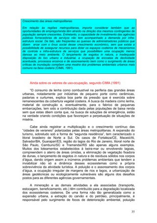 35
Crescimento das áreas metropolitanas
Em relação às regiões metropolitanas, importa considerar também que as
oportunidades de emprego/renda têm atraído na direção dos mesmos contingentes de
população sempre crescentes. Entretanto, a capacidade de investimento das agências
públicas fornecedoras de serviços não tem acompanhado a demanda por infra-
estrutura social. De fato, são freqüentes as queixas de administradores públicos que
dizem arcar com o ônus social desse crescimento econômico, sem que exista a
possibilidade de assegurar recursos para dotar os espaços costeiros de mecanismos
de controle e infra-estrutura de serviços que possibilitem uma ocupação menos
danosa ao meio ambiente. O lançamento de esgotos in natura, a inadequada
disposição do lixo urbano e industrial, a ocupação de encostas de declividade
acentuada, processos erosivos e de assoreamento bem como o surgimento de áreas
críticas de inundação compõem uma mostra dos problemas ambientais urbanos mais
comuns na faixa costeira (CIMA, 1991).
Ainda sobre os vetores de uso-ocupação, segundo CIMA (1991)
“O consumo de lenha como combustível na periferia das grandes áreas
urbanas, notadamente por indústrias de pequeno porte como cerâmicas,
padarias e curtumes, explica boa parte da pressão que é exercida sobre
remanescentes da cobertura vegetal costeira. A busca da madeira como lenha,
material de construção e, eventualmente, para o fabrico de pequenas
embarcações, tem sido a contribuição dada pelas populações de baixa renda
sem que estas dêem conta que, na busca de soluções de emergência, estão
na verdade criando condições que favoreçam a perpetuação de situações de
miséria.
Cabe ainda registrar a multiplicação e o crescimento contínuo das
“cidades de veraneio” polarizadas pelas áreas metropolitanas. A expansão do
turismo, sobretudo sob a forma de “segunda residência”, tem caracterizado o
litoral brasileiro de Norte a Sul. Os casos de Fortaleza/CE, Maceió/Al,
Salvador/BA, Guarapari/ES, região do lagos do Rio de Janeiro, litoral norte de
São Paulo, Camburiú/SC e Tramandaí/RS são apenas alguns exemplos.
Muitos dos loteamentos estabelecidos à beira-mar ou envolvendo lagoas,
compreendem o aterro de áreas úmidas, a eliminação de vegetação fixadora
de dunas, o lançamento de esgotos in natura e de resíduos sólidos nos corpos
d’água, dando origem assim a inúmeros problemas ambientais que tendem a
inviabilizar não só a dinâmica desses ecossistemas como a própria
sobrevivência da atividade turística. A poluição e o assoreamento dos corpos
d’água, a ocupação irregular de margens de rios e lagos, a urbanização de
áreas geotécnicas ou ecologicamente vulneráveis são alguns dos desafios
postos para as diferentes agências governamentais.
A mineração e as demais atividades a ela associadas (transporte,
estocagem, beneficiamento, etc.) têm contribuído para a degradação localizada
dos ecossistemas costeiros. De uma forma não tão generalizada como a
expansão urbana, a extração do carvão e do petróleo, principalmente, é
responsável pelo surgimento de focos de deterioração ambiental, poluição
 