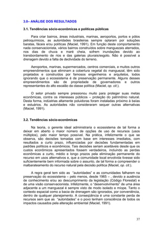 37
3.0– ANÁLISE DOS RESULTADOS
3.1. Tendências sócio-econômicas e políticas públicas
Para criar bairros, áreas industriais, marinas, aeroportos, portos e pólos
petroquímicos, as autoridades brasileiras sempre optaram por soluções
baratas, fáceis e/ou políticas (Maciel, 1991). Em função deste comportamento
nada conservacionista, vários bairros construídos sobre manguezais aterrados,
nos dias de chuva e maré cheia, sofrem inundações devido ao
transbordamento de rios e das galerias pluviais/esgoto. Não é possível a
drenagem devido a falta de declividade do terreno.
Aeroportos, marinas, supermercados, centros comerciais, e muitos outros
empreendimentos que eliminam a cobertura vegetal do manguezal, têm sido
projetados e construídos por famosos engenheiros e arquitetos, todos
ignorando que o ecossistema é de preservação permanente. Alguns desses
empreendimentos são de propriedade de governadores e outros
representantes do alto escalão da classe política (Maciel, op. cit.).
O setor privado sempre pressionou muito para proteger suas metas
econômicas, contra os interesses públicos – proteção do patrimônio natural.
Desta forma, indústrias altamente poluidoras foram instaladas próximo à baías
e estuários. As autoridades não consideraram sequer outras alternativas
(Maciel, 1991).
3.2. Tendências sócio-econômicas
Na teoria, o gerente ideal administraria o ecossistema de tal forma a
deixar em aberto o maior número de opções de uso de recursos (usos
múltiplos), pelo maior tempo possível. Na prática, infelizmente o que se
observa, são decisões tomadas com base em interesses imediatos, com
resultados a curto prazo, influenciadas por decisões fundamentadas em
padrões políticos e econômicos. Tais decisões seriam aceitáveis desde que os
custos econômicos apresentados fossem verdadeiros, incluindo as perdas
econômicas a curto, médio e longo prazos pela eliminação permanente do
recurso em usos alternativos e, que a comunidade local envolvida tivesse sido
suficientemente bem informada sobre o assunto, de tal forma a compreender o
malbarateamento do recurso natural pela decisão política (Maciel, op. cit.).
A regra geral tem sido as “autoridades” e as comunidades falharem na
preservação do ecossistema – pelo menos, desde 1965 – , devido a ausência
de conhecimento e/ou ao descumprimento da legislação (Código Florestal) e
de uma visão conservacionista. Infelizmente, o “desenvolvimento” de uma área
adjacente a um manguezal é sempre visto de modo isolado e míope. Tanto o
contexto espacial como a bacia de drenagem são ignorados, por conveniência,
dentro de qualquer planejamento. A conseqüência é uma constante perda de
recursos sem que as “autoridades” e o povo tenham consciência de todos os
impactos causados pela alteração ambiental (Maciel, 1991).
 