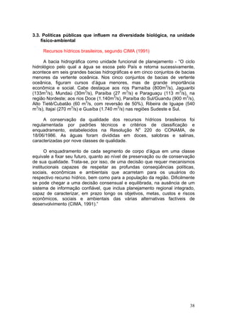 38
3.3. Políticas públicas que influem na diversidade biológica, na unidade
físico-ambiental
Recursos hídricos brasileiros, segundo CIMA (1991)
A bacia hidrográfica como unidade funcional de planejamento - “O ciclo
hidrológico pelo qual a água se escoa pelo País e retorna sucessivamente,
acontece em seis grandes bacias hidrográficas e em cinco conjuntos de bacias
menores da vertente oceânica. Nos cinco conjuntos de bacias de vertente
oceânica, figuram cursos d’água menores, mas de grande importância
econômica e social. Cabe destaque aos rios Parnaíba (800m3
/s), Jaguaribi
(133m3
/s), Mundaú (30m3
/s), Paraíba (27 m3
/s) e Paraguaçu (113 m3
/s), na
região Nordeste; aos rios Doce (1.140m3
/s), Paraíba do Sul/Guandu (900 m3
/s),
Alto Tietê/Cubatão (60 m3
/s, com reversão de 50%), Ribeira de Iguape (540
m3
/s), Itajaí (270 m3
/s) e Guaíba (1.740 m3
/s) nas regiões Sudeste e Sul.
A conservação da qualidade dos recursos hídricos brasileiros foi
regulamentada por padrões técnicos e critérios de classificação e
enquadramento, estabelecidos na Resolução No
220 do CONAMA, de
18/06/1986. As águas foram divididas em doces, salobras e salinas,
caracterizadas por nove classes de qualidade.
O enquadramento de cada segmento de corpo d’água em uma classe
equivale a fixar seu futuro, quanto ao nível de preservação ou de conservação
de sua qualidade. Trata-se, por isso, de uma decisão que requer mecanismos
institucionais capazes de respeitar as profundas conseqüências políticas,
sociais, econômicas e ambientais que acarretam para os usuários do
respectivo recurso hídrico, bem como para a população da região. Dificilmente
se pode chegar a uma decisão consensual e equilibrada, na ausência de um
sistema de informação confiável, que inclua planejamento regional integrado,
capaz de caracterizar, em prazo longo os objetivos, metas, custos e riscos
econômicos, sociais e ambientais das várias alternativas factíveis de
desenvolvimento (CIMA, 1991).”
 