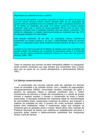 39
Degradação dos ambientes fluviais e costeiros
O crescimento demográfico e econômico acelerado do Brasil nos últimos 30 anos fez
com que nossos recursos hídricos fossem utilizados além de sua capacidade de
suporte, tanto em quantidade como em qualidade. Em 1940, a população brasileira era
de 40 milhões de habitantes, dos quais 12,8 milhões viviam em núcleos urbanos
mostrando assim que a maioria de nossa população (68 %) vivia na zona rural.
Passados cinqüenta anos a população brasileira mais que triplicou, passando a 150
milhões de habitantes e a relação urbano/rural inverteu-se mostrando que hoje 75 %
da população brasileira vive nas cidades.
Esta situação mostrando, de um lado, um contingente humano considerável
concentrado nos núcleos urbanos e, de outro, a disponibilidade restrita de recursos
hídricos é a responsável pelos sérios problemas de gerenciamento da água em nosso
país.
Levando-se em conta que perto de 33 milhões de pessoas vivem hoje na periferia das
grandes cidades, fica evidente que o problema de saneamento básico é, e continuará
sendo, um dos maiores problemas ambientais urbanos em nosso país nas próximas
décadas (CIMA, 1991).
Todos os impactos que ocorrem na bacia hidrográfica refletem no manguezal,
sendo portanto necessário que haja estudos que contemplem toda a bacia,
para que se possa ter um correto planejamento e gerenciamento (Maciel,
1991).
3.4. Esforço conservacionista
A conservação dos recursos naturais pode ser realizada em diversos
níveis da sociedade e de variadas formas, com o trabalho de organizações-
não-governamentais (ONGs), comunidade científica, população em geral e
governo As pesquisas básica e aplicada contribuem para o melhor
conhecimento da estrutura e função dos ecossistemas e o estudo de grupos
animais e vegetais auxiliam o manejo e conservação de áreas a serem
preservadas. A educação ambiental tem importante papel na conscientização
de comunidades locais, ocasionando mudanças de postura, que busquem a
melhoria da qualidade de vida. O governo em níveis municipal, estadual e
federal deve estabelecer metas e implementar ações que protejam os
ambientes para as gerações atuais e futuras. Nesse último caso, exemplo da
Prefeitura Municipal de Santos que mobilizou-se estabelecendo princípios e
propondo ações visando o desenvolvimento sustentável dos manguezais
(Anexo, Carta de Santos).
 