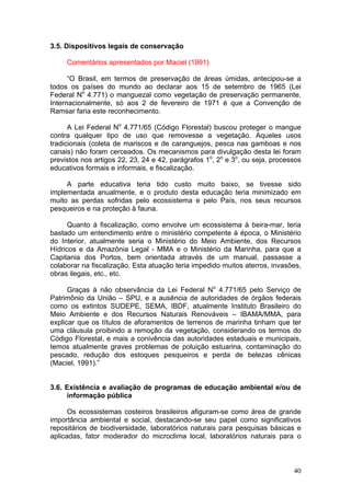 40
3.5. Dispositivos legais de conservação
Comentários apresentados por Maciel (1991)
“O Brasil, em termos de preservação de áreas úmidas, antecipou-se a
todos os países do mundo ao declarar aos 15 de setembro de 1965 (Lei
Federal No
4.771) o manguezal como vegetação de preservação permanente.
Internacionalmente, só aos 2 de fevereiro de 1971 é que a Convenção de
Ramsar faria este reconhecimento.
A Lei Federal No
4.771/65 (Código Florestal) buscou proteger o mangue
contra qualquer tipo de uso que removesse a vegetação. Aqueles usos
tradicionais (coleta de mariscos e de caranguejos, pesca nas gamboas e nos
canais) não foram cerceados. Os mecanismos para divulgação desta lei foram
previstos nos artigos 22, 23, 24 e 42, parágrafos 1o
, 2o
e 3o
, ou seja, processos
educativos formais e informais, e fiscalização.
A parte educativa teria tido custo muito baixo, se tivesse sido
implementada anualmente, e o produto desta educação teria minimizado em
muito as perdas sofridas pelo ecossistema e pelo País, nos seus recursos
pesqueiros e na proteção à fauna.
Quanto à fiscalização, como envolve um ecossistema à beira-mar, teria
bastado um entendimento entre o ministério competente à época, o Ministério
do Interior, atualmente seria o Ministério do Meio Ambiente, dos Recursos
Hídricos e da Amazônia Legal - MMA e o Ministério da Marinha, para que a
Capitania dos Portos, bem orientada através de um manual, passasse a
colaborar na fiscalização. Esta atuação teria impedido muitos aterros, invasões,
obras ilegais, etc., etc.
Graças à não observância da Lei Federal No
4.771/65 pelo Serviço de
Patrimônio da União – SPU, e a ausência de autoridades de órgãos federais
como os extintos SUDEPE, SEMA, IBDF, atualmente Instituto Brasileiro do
Meio Ambiente e dos Recursos Naturais Renováveis – IBAMA/MMA, para
explicar que os títulos de aforamentos de terrenos de marinha tinham que ter
uma cláusula proibindo a remoção da vegetação, considerando os termos do
Código Florestal, e mais a conivência das autoridades estaduais e municipais,
temos atualmente graves problemas de poluição estuarina, contaminação do
pescado, redução dos estoques pesqueiros e perda de belezas cênicas
(Maciel, 1991).”
3.6. Existência e avaliação de programas de educação ambiental e/ou de
informação pública
Os ecossistemas costeiros brasileiros afiguram-se como área de grande
importância ambiental e social, destacando-se seu papel como significativos
repositários de biodiversidade, laboratórios naturais para pesquisas básicas e
aplicadas, fator moderador do microclima local, laboratórios naturais para o
 