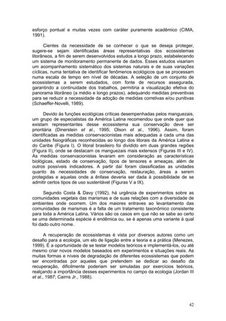 42
esforço pontual e muitas vezes com caráter puramente acadêmico (CIMA,
1991).
Cientes da necessidade de se conhecer o que se deseja proteger,
sugere-se sejam identificadas áreas representativas dos ecossistemas
litorâneos, a fim de serem desenvolvidos estudos a longo prazo, estabelecendo
um sistema de monitoramento permanente de dados. Esses estudos visariam
um acompanhamento sistemático dos sistemas naturais e de suas variações
cíclicas, numa tentativa de identificar fenômenos ecológicos que se processam
numa escala de tempo em nível de décadas. A seleção de um conjunto de
ecossistemas a serem estudados, com fonte de recursos assegurada,
garantindo a continuidade dos trabalhos, permitiria a visualização efetiva do
panorama litorâneo (a médio e longo prazos), adequando medidas preventivas
para se reduzir a necessidade da adoção de medidas corretivas e/ou punitivas
(Schaeffer-Novelli, 1989).
Devido às funções ecológicas críticas desempenhadas pelos manguezais,
um grupo de especialistas da América Latina recomendou que onde quer que
existam representantes desse ecossistema sua conservação deve ser
prioritária (Dinerstein et al., 1995; Olson et al., 1996). Assim, foram
identificadas as medidas conservacionistas mais adequadas a cada uma das
unidades fisiográficas reconhecidas ao longo dos litorais da América Latina e
do Caribe (Figura I). O litoral brasileiro foi dividido em duas grandes regiões
(Figura II), onde se destacam os manguezais mais extensos (Figuras III e IV).
As medidas conservacionistas levaram em consideração as características
biológicas, estado de conservação, tipos de tensores e ameaças, além de
outros possíveis indicadores. A partir daí foram classificadas as unidades
quanto às necessidades de conservação, restauração, áreas a serem
protegidas e aquelas onde a ênfase deveria ser dada à possibilidade de se
admitir certos tipos de uso sustentável (Figuras V a IX).
Segundo Costa & Davy (1992), há urgência de experimentos sobre as
comunidades vegetais das marismas e de suas relações com a diversidade de
ambientes onde ocorrem. Um dos maiores entraves ao levantamento das
comunidades de marismas é a falta de um tratamento taxonômico consistente
para toda a América Latina. Vários são os casos em que não se sabe ao certo
se uma determinada espécie é endêmica ou, se é apenas uma variante à qual
foi dado outro nome.
A recuperação de ecossistemas é vista por diversos autores como um
desafio para a ecologia, um elo de ligação entre a teoria e a prática (Menezes,
1999). É a oportunidade de se testar modelos teóricos e implementá-los, ou até
mesmo criar novos modelos baseados em experimentos e situações reais. As
muitas formas e níveis de degradação de diferentes ecossistemas que podem
ser encontradas por aqueles que pretendem se dedicar ao desafio da
recuperação, dificilmente poderiam ser simuladas por exercícios teóricos,
realçando a importância desses experimentos no campo da ecologia (Jordan III
et al., 1987; Cairns Jr., 1988).
 
