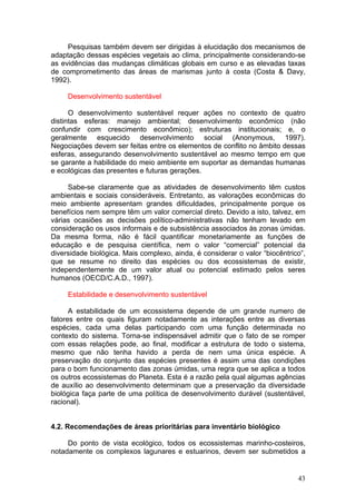 43
Pesquisas também devem ser dirigidas à elucidação dos mecanismos de
adaptação dessas espécies vegetais ao clima, principalmente considerando-se
as evidências das mudanças climáticas globais em curso e as elevadas taxas
de comprometimento das áreas de marismas junto à costa (Costa & Davy,
1992).
Desenvolvimento sustentável
O desenvolvimento sustentável requer ações no contexto de quatro
distintas esferas: manejo ambiental; desenvolvimento econômico (não
confundir com crescimento econômico); estruturas institucionais; e, o
geralmente esquecido desenvolvimento social (Anonymous, 1997).
Negociações devem ser feitas entre os elementos de conflito no âmbito dessas
esferas, assegurando desenvolvimento sustentável ao mesmo tempo em que
se garante a habilidade do meio ambiente em suportar as demandas humanas
e ecológicas das presentes e futuras gerações.
Sabe-se claramente que as atividades de desenvolvimento têm custos
ambientais e sociais consideráveis. Entretanto, as valorações econômicas do
meio ambiente apresentam grandes dificuldades, principalmente porque os
benefícios nem sempre têm um valor comercial direto. Devido a isto, talvez, em
várias ocasiões as decisões político-administrativas não tenham levado em
consideração os usos informais e de subsistência associados às zonas úmidas.
Da mesma forma, não é fácil quantificar monetariamente as funções de
educação e de pesquisa científica, nem o valor “comercial” potencial da
diversidade biológica. Mais complexo, ainda, é considerar o valor “biocêntrico”,
que se resume no direito das espécies ou dos ecossistemas de existir,
independentemente de um valor atual ou potencial estimado pelos seres
humanos (OECD/C.A.D., 1997).
Estabilidade e desenvolvimento sustentável
A estabilidade de um ecossistema depende de um grande numero de
fatores entre os quais figuram notadamente as interações entre as diversas
espécies, cada uma delas participando com uma função determinada no
contexto do sistema. Torna-se indispensável admitir que o fato de se romper
com essas relações pode, ao final, modificar a estrutura de todo o sistema,
mesmo que não tenha havido a perda de nem uma única espécie. A
preservação do conjunto das espécies presentes é assim uma das condições
para o bom funcionamento das zonas úmidas, uma regra que se aplica a todos
os outros ecossistemas do Planeta. Esta é a razão pela qual algumas agências
de auxílio ao desenvolvimento determinam que a preservação da diversidade
biológica faça parte de uma política de desenvolvimento durável (sustentável,
racional).
4.2. Recomendações de áreas prioritárias para inventário biológico
Do ponto de vista ecológico, todos os ecossistemas marinho-costeiros,
notadamente os complexos lagunares e estuarinos, devem ser submetidos a
 