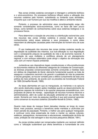 45
Nas zonas úmidas costeiras convergem e interagem o ambiente biofísico
e o sócio-econômico. Os processos biofísicos influem sobre a utilização dos
recursos costeiros pelo homem, subsidiando ou limitando suas atividades,
enquanto que o ser humano por sua vez modifica e altera o ambiente natural.
Portanto, o processo de administrar essa zona/área/região exige não
somente considerações sócio-econômicas, como se fazia até bem pouco
tempo, como também de conhecimentos sobre seus sistemas biológicos e os
processos físicos.
Para determinar a vocação de uma área e a distribuição racional dos usos
dos recursos das zonas úmidas costeiras é preciso dispor de alguns
conhecimentos sobre esses sistemas e seus processos, e como estes
respondem às alterações causadas pelas intervenções do homem e/ou de suas
obras.
O uso inadequado dos recursos das zonas úmidas costeiras resulta na
degradação da qualidade dos mesmos, sua sub-utilização ou sua degradação
com o conseqüente prejuízo da qualidade de vida e da economia nacional. A
conciliação de usos múltiplos e conflitivos através de um planejamento
regional, e com enfoque sistemático pode atingir o objetivo da otimização dos
usos com um menor impacto ambiental.
Juntando-se aos dispositivos legais constitucionais e infra-constitucionais
os documentos relativos às diferentes categorias de Unidades de Conservação,
as diversas propostas conservacionistas somente conduzirão a medidas reais
em defesa da integridade do litoral, elemento fundamental quando se trata de
assegurar a soberania nacional e de garantir a qualidade de vida às presentes
e futuras gerações, se houver vontade para o efetivo cumprimento de toda uma
política de meio ambiente, de acordo com os preceitos da Constituição Federal
de 1988 (Schaeffer-Novelli, 1989).
As taxas alarmantes em que os manguezais, as marismas e os apicuns
vêm sendo destruídos exigem ações imediatas quanto ao desenvolvimento de
programas capazes de incentivar e de suportar pesquisas ecossistêmicas, com
propostas de planos de manejo, capacitação de recursos humanos técnicos e
administradores, além de cuidar da educação ambiental em seu sentido mais
amplo. Somente por meio da pesquisa científica é que será possível aprender
como conservar os recursos costeiros (Schaeffer-Novelli & Cintrón, 1990).
Quanto mais áreas de mangue forem deixadas intactas ao longo do nosso
litoral, mais produtos, serviços e benefícios serão mantidos e usufruídos por
maior parcela da população. Portanto, o melhor uso para qualquer manguezal,
é continuar como área preservada de modo a manter os valores culturais,
estéticos, paisagísticos, recreacionais e educacionais, estabilização da linha de
costa, proteção da vida selvagem e dos recursos pesqueiros (Maciel, 1991).
As zonas úmidas podem ser conservadas mediante uso racional, definido
como a “utilização sustentável que oferta benefícios a humanidade de uma
 