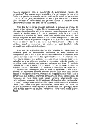 46
maneira compatível com a manutenção de propriedades naturais do
ecossistema”. Por sua vez, o uso sustentável e “o uso humano de uma zona
úmida que permita a obtenção de um máximo de benefícios de maneira
contínua para as gerações presentes, ao tempo que se mantém o potencial
para satisfazer as necessidades das gerações futuras”. A proteção escrita
(documentos legais) é uma forma de uso sustentável.
Uma das chaves para a proteção ambiental é a aplicação de práticas de
manejo ambientalmente corretas. O manejo adequado ajuda a controlar as
alterações impostas pelas atividades humanas, e possivelmente servirá para
prevenir a completa degradação dos ecossistemas. Mais do que nunca é
reconhecida a validade do refrão “mais vale prevenir que remediar”. Um
manejo integrado da zona costeira e das bacias hidrográficas é uma das
formas mais efetivas de garantir a proteção e o uso sustentável dos ambientes
marinho e costeiro. Soluções setorizadas que não levem em consideração as
variáveis social e econômica nas análises de custo-benefício, terão
conseqüências ambientais indesejáveis.
Para um uso sustentável dos recursos marinhos há necessidade de
identificar quais os ensinamentos aprendidos em terra poderão ser
transportados para o mar, e quais deverão ser modificados ou recriados. Uma
vez que algumas características dos organismos transcendem a interface terra-
mar, alguns aspectos das práticas conservacionistas terrestres poderão ser
aplicados para os sistemas costeiros e oceânicos, podendo resultar em
princípios muito distintos dos originais, aplicados em terra. O ambiente
marinho, tal como o terrestre, é constituído por um complexo conjunto de
sistemas físicos colonizados por diferentes comunidades de espécies. O
conceito básico da biogeografia, tanto em terra, na água doce ou mar, é muito
simples: os organismos somente ocorrem em um dado local caso tenham
acesso e consigam sobreviver. Princípios da biogeografia são vitais para a
conservação dos sistemas marinhos, principalmente em se considerando as
mudanças do meio físico numa escala temporal relativamente curta,
decorrentes das mudanças climáticas globais (efeito estufa, nível médio relativo
do mar). O manejo de ecossistemas tem o potencial de aumentar a eficiência
dessa prática sobre uma gama de situações, desde áreas “intocadas” até
aquelas submetidas a fortes impactos, e desde áreas sob a jurisdição de um
único Estado costeiro até aquelas compartidas entre vários países (Norse,
1993).
 