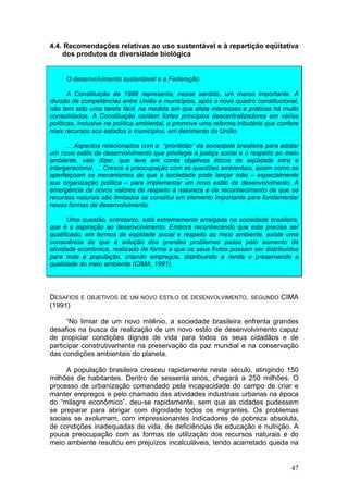 47
4.4. Recomendações relativas ao uso sustentável e à repartição eqüitativa
dos produtos da diversidade biológica
O desenvolvimento sustentável e a Federação
A Constituição de 1988 representa, nesse sentido, um marco importante. A
divisão de competências entre União e municípios, após o novo quadro constitucional,
não tem sido uma tarefa fácil, na medida em que afeta interesses e práticas há muito
consolidados. A Constituição contém fortes princípios descentralizadores em várias
políticas, inclusive na política ambiental, e promove uma reforma tributária que confere
mais recursos aos estados e municípios, em detrimento da União.
... Aspectos relacionados com a “prontidão” da sociedade brasileira para adotar
um novo estilo de desenvolvimento que privilegie a justiça social e o respeito ao meio
ambiente, vale dizer, que leve em conta objetivos éticos de eqüidade intra e
intergeracional. ... Cresce a preocupação com as questões ambientais, assim como se
aperfeiçoam os mecanismos de que a sociedade pode lançar mão – especialmente
sua organização política – para implementar um novo estilo de desenvolvimento. A
emergência de novos valores de respeito à natureza e de reconhecimento de que os
recursos naturais são limitados se constitui em elemento importante para fundamentar
novas formas de desenvolvimento.
Uma questão, entretanto, está extremamente arraigada na sociedade brasileira,
que é a aspiração ao desenvolvimento. Embora reconhecendo que este precisa ser
qualificado, em termos de eqüidade social e respeito ao meio ambiente, existe uma
consciência de que a solução dos grandes problemas passa pelo aumento da
atividade econômica, realizado de forma a que os seus frutos possam ser distribuídos
para toda a população, criando empregos, distribuindo a renda e preservando a
qualidade do meio ambiente (CIMA, 1991).
DESAFIOS E OBJETIVOS DE UM NOVO ESTILO DE DESENVOLVIMENTO, SEGUNDO CIMA
(1991)
“No limiar de um novo milênio, a sociedade brasileira enfrenta grandes
desafios na busca da realização de um novo estilo de desenvolvimento capaz
de propiciar condições dignas de vida para todos os seus cidadãos e de
participar construtivamente na preservação da paz mundial e na conservação
das condições ambientais do planeta.
A população brasileira cresceu rapidamente neste século, atingindo 150
milhões de habitantes. Dentro de sessenta anos, chegará a 250 milhões. O
processo de urbanização comandado pela incapacidade do campo de criar e
manter empregos e pelo chamado das atividades industriais urbanas na época
do “milagre econômico”, deu-se rapidamente, sem que as cidades pudessem
se preparar para abrigar com dignidade todos os migrantes. Os problemas
sociais se avolumam, com impressionantes indicadores de pobreza absoluta,
de condições inadequadas de vida, de deficiências de educação e nutrição. A
pouca preocupação com as formas de utilização dos recursos naturais e do
meio ambiente resultou em prejuízos incalculáveis, tendo acarretado queda na
 