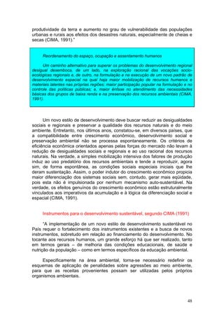 48
produtividade da terra e aumento no grau de vulnerabilidade das populações
urbanas e rurais aos efeitos dos desastres naturais, especialmente de cheias e
secas (CIMA, 1991).”
Reordenamento do espaço, ocupação e assentamento humanos
Um caminho alternativo para superar os problemas do desenvolvimento regional
desigual desemboca, de um lado, na exploração racional das vocações socio-
ecológicas regionais e, de outro, na formulação e na execução de um novo padrão de
desenvolvimento espacial na qual haja maior mobilização de recursos humanos e
materiais latentes nas próprias regiões: maior participação popular na formulação e no
controle das políticas públicas; e, maior ênfase no atendimento das necessidades
básicas dos grupos de baixa renda e na preservação dos recursos ambientais (CIMA,
1991).
Um novo estilo de desenvolvimento deve buscar reduzir as desigualdades
sociais e regionais e preservar a qualidade dos recursos naturais e do meio
ambiente. Entretanto, nos últimos anos, constatou-se, em diversos países, que
a compatibilidade entre crescimento econômico, desenvolvimento social e
preservação ambiental não se processa espontaneamente. Os critérios de
eficiência econômica orientados apenas pelas forças do mercado não levam à
redução de desigualdades sociais e regionais e ao uso racional dos recursos
naturais. Na verdade, a simples mobilização intensiva dos fatores de produção
induz ao uso predatório dos recursos ambientais e tende a reproduzir, agora
sim, de forma espontânea, as condições sociais especiais iniciais que lhe
deram sustentação. Assim, o poder indutor do crescimento econômico propicia
maior diferenciação dos sistemas sociais sem, contudo, gerar mais eqüidade,
pois esta não é impulsionada por nenhum mecanismo auto-sustentável. Na
verdade, os efeitos genuínos do crescimento econômico estão estruturalmente
vinculados aos imperativos da acumulação e à lógica da diferenciação social e
espacial (CIMA, 1991).
Instrumentos para o desenvolvimento sustentável, segundo CIMA (1991)
“A implementação de um novo estilo de desenvolvimento sustentável no
País requer o fortalecimento dos instrumentos existentes e a busca de novos
instrumentos, sobretudo em relação ao financiamento do desenvolvimento. No
tocante aos recursos humanos, um grande esforço há que ser realizado, tanto
em termos gerais – de melhoria das condições educacionais, de saúde e
nutrição da população – como em termos específicos da educação ambiental.
Especificamente na área ambiental, torna-se necessário redefinir os
esquemas de aplicação de penalidades sobre agressões ao meio ambiente,
para que as receitas provenientes possam ser utilizadas pelos próprios
organismos ambientais.
 