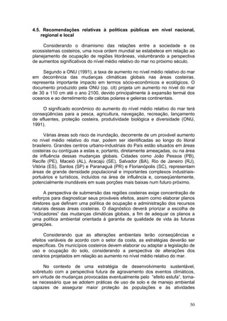 50
4.5. Recomendações relativas à políticas públicas em nível nacional,
regional e local
Considerando o dinamismo das relações entre a sociedade e os
ecossistemas costeiros, uma nova ordem mundial se estabelece em relação ao
planejamento de ocupação de regiões litorâneas, vislumbrando a perspectiva
de aumentos significativos do nível médio relativo do mar no próximo século.
Segundo a ONU (1991), a taxa de aumento no nível médio relativo do mar
em decorrência das mudanças climáticas globais nas áreas costeiras,
representa importante impacto em termos sócio-econômicos e ecológicos. O
documento produzido pela ONU (op. cit) projeta um aumento no nível do mar
de 30 a 110 cm até o ano 2100, devido principalmente à expansão termal dos
oceanos e ao derretimento de calotas polares e geleiras continentais.
O significado econômico do aumento do nível médio relativo do mar terá
conseqüências para a pesca, agricultura, navegação, recreação, lançamento
de efluentes, proteção costeira, produtividade biológica e diversidade (ONU,
1991).
Várias áreas sob risco de inundação, decorrente de um provável aumento
no nível médio relativo do mar, podem ser identificadas ao longo do litoral
brasileiro. Grandes centros urbano-industriais do País estão situados em áreas
costeiras ou contíguas a estas e, portanto, diretamente ameaçadas, ou na área
de influência dessas mudanças globais. Cidades como João Pessoa (PB),
Recife (PE), Maceió (AL), Aracajú (SE), Salvador (BA), Rio de Janeiro (RJ),
Vitória (ES), Santos (SP) e Paranaguá (PR) e Florianópolis (SC), representam
áreas de grande densidade populacional e importantes complexos industriais-
portuários e turísticos, incluídos na área de influência e, conseqüentemente,
potencialmente inundáveis em suas porções mais baixas num futuro próximo.
A perspectiva de submersão das regiões costeiras exige concentração de
esforços para diagnosticar seus prováveis efeitos, assim como elaborar planos
diretores que definam uma política de ocupação e administração dos recursos
naturais dessas áreas costeiras. O diagnóstico deverá priorizar a escolha de
“indicadores” das mudanças climáticas globais, a fim de adequar os planos a
uma política ambiental orientada à garantia de qualidade de vida às futuras
gerações.
Considerando que as alterações ambientais terão conseqüências e
efeitos variáveis de acordo com o setor da costa, as estratégias deverão ser
específicas. Os municípios costeiros devem elaborar ou adaptar a legislação de
uso e ocupação do solo, considerando a perspectiva de alterações dos
cenários projetados em relação ao aumento no nível médio relativo do mar.
No contexto de uma estratégia de desenvolvimento sustentável,
sobretudo com a perspectiva futura de agravamento dos eventos climáticos,
em virtude de mudanças provocadas eventualmente pelo “efeito estufa”, torna-
se necessário que se adotem práticas de uso de solo e de manejo ambiental
capazes de assegurar maior proteção às populações e às atividades
 