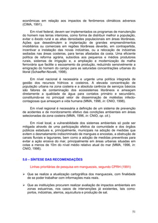 51
econômicas em relação aos impactos de fenômenos climáticos adversos
(CIMA, 1991).
Em nível federal, devem ser implementados os programas de manutenção
do homem nas terras interiores, como forma de distribuir melhor a população,
evitar o êxodo rural e as altas densidades populacionais em áreas litorâneas.
Ações que desestimulem a implantação de grandes empreendimentos
imobiliários ou comerciais em regiões litorâneas deverão, em contrapartida,
incentivar a instalação das novas indústrias, ou a relocação de indústrias
sediadas nas áreas costeiras, para terras afastadas da costa. Uma eficiente
política de reforma agrária, subsídios aos pequenos e médios produtores
rurais, sistemas de irrigação e, a ampliação e modernização da malha
ferroviária que facilite o escoamento da produção, reduzindo sensivelmente a
emigração do homem do campo para as saturadas concentrações urbanas do
litoral (Schaeffer-Novelli, 1998).
Em nível nacional é necessária e urgente uma política integrada de
gestão dos recursos hídricos e costeiros. A elevada concentração de
população urbana na zona costeira e a absoluta carência de serviços básicos
são fatores de contaminação dos ecossistemas litorâneos e ameaçam
diretamente a qualidade da água para contatos primário e secundário,
constituindo-se no principal vetor de disseminação de moléstias infecto-
contagiosas que ameaçam a vida humana (MMA, 1996, in: CNIO, 1998).
Em nível regional é necessária a definição de um sistema de prevenção
de acidentes e de monitoramento efetivo das condições ambientais em áreas
selecionadas da zona costeira (MMA, 1996, in: CNIO, op. cit.).
Em nível local, a vulnerabilidade dos sistemas ambientais só pode ser
mitigada através de uma participação efetiva da comunidade e dos órgãos
públicos estaduais e, principalmente, municipais na adoção de medidas que
evitem o desmatamento indiscriminado de mangues e encostas, a obstrução de
canais fluviais e lagunares, bem como a adoção de medidas preventivas para
evitar a ação erosiva do mar, principalmente em áreas urbanas situadas em
cotas a menos de 10m do nível médio relativo atual do mar (MMA, 1996, in:
CNIO, 1998).
5.0 – SÍNTESE DAS RECOMENDAÇÕES
Linhas prioritárias de pesquisa em manguezais, segundo CPRH (1991)
Que se realize a atualização cartográfica dos manguezais, com finalidade
de se poder trabalhar com informações mais reais.
Que as instituições procurem realizar avaliação de impactos ambientais em
zonas estuarinas, nos casos de intervenções já existentes, tais como:
portos, indústrias, aterros, aquicultura e produção de sal.
 
