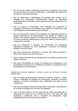 52
Que se procure estimar o potencial produtivo dos manguezais sob o ponto
de vista da flora e da fauna, identificando a capacidade de suporte dos
mangues em atividade extrativista.
Que se desenvolvam metodologias de produção sem conflitar com a
proteção dos manguezais, particularmente através de alternativas
tecnológicas para a produção de sal e aqüicultura em áreas adjacentes aos
manguezais.
Que se busque a compreensão mais detalhada dos processos do
manguezal, permitindo uma avaliação mais precisa das alternativas para
sua utilização e as implicações de sua destruição.
Que se desenvolvam estudos de microbiologia do manguezal incluindo os
aspectos taxonômicos, de decomposição e de fixação de matéria e de
energia. Tais estudos implicam no conhecimento da ciclagem de nutrientes
em zonas estuarinas, relacionando os fluxos de matéria e energia entre o
manguezal e o estuário.
Que se acompanhe o processo de recuperação de manguezais
degradados, avaliando de forma sistemática o processo de sucessão
ecológica, de flora e fauna.
Que haja levantamento sistemático e contínuo das fontes potenciais e
efetivas da poluição nas zonas estuarinas.
Que se realizem estudos de etno-ecologia das comunidades pesqueiras das
regiões estuarinas.
Que sejam identificadas as formas de utilização dos manguezais e dos
ecossistemas limítrofes com a finalidade de subsidiar as propostas técnicas
de proteção às zonas estuarinas.
SISTEMA DE CONTROLE AMBIENTAL E APOIO ÀS AÇÕES DE PROTEÇÃO, SEGUNDO
CPRH (1991)
Que os órgãos governamentais estaduais e federais cumpram e façam
cumprir a legislação de proteção aos manguezais, alocando os recursos
materiais e humanos necessários para a efetivação das ações de sua
competência.
Que as comunidades tradicionais locais sejam associadas à fiscalização e
ao controle da utilização dos recursos do manguezal.
Que os estudos definam um valor financeiro de multa pela destruição de
manguezal em função de uma unidade de área, e que este valor seja
escalonado, aumentando com a amplitude da transgressão legal,
independentemente do ressarcimento de danos.
 