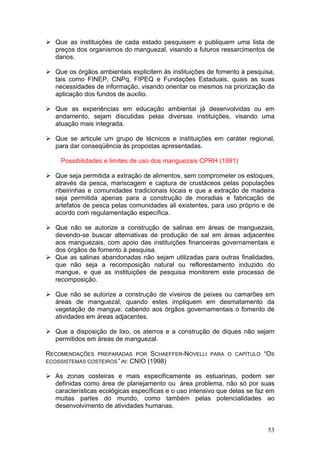 53
Que as instituições de cada estado pesquisem e publiquem uma lista de
preços dos organismos do manguezal, visando a futuros ressarcimentos de
danos.
Que os órgãos ambientais explicitem às instituições de fomento à pesquisa,
tais como FINEP, CNPq, FIPEQ e Fundações Estaduais, quais as suas
necessidades de informação, visando orientar os mesmos na priorização da
aplicação dos fundos de auxílio.
Que as experiências em educação ambiental já desenvolvidas ou em
andamento, sejam discutidas pelas diversas instituições, visando uma
atuação mais integrada.
Que se articule um grupo de técnicos e instituições em caráter regional,
para dar conseqüência às propostas apresentadas.
Possibilidades e limites de uso dos manguezais CPRH (1991)
Que seja permitida a extração de alimentos, sem comprometer os estoques,
através da pesca, mariscagem e captura de crustáceos pelas populações
ribeirinhas e comunidades tradicionais locais e que a extração de madeira
seja permitida apenas para a construção de moradias e fabricação de
artefatos de pesca pelas comunidades ali existentes, para uso próprio e de
acordo com regulamentação específica.
Que não se autorize a construção de salinas em áreas de manguezais,
devendo-se buscar alternativas de produção de sal em áreas adjacentes
aos manguezais, com apoio das instituições financeiras governamentais e
dos órgãos de fomento à pesquisa.
Que as salinas abandonadas não sejam utilizadas para outras finalidades,
que não seja a recomposição natural ou reflorestamento induzido do
mangue, e que as instituições de pesquisa monitorem este processo de
recomposição.
Que não se autorize a construção de viveiros de peixes ou camarões em
áreas de manguezal, quando estes impliquem em desmatamento da
vegetação de mangue, cabendo aos órgãos governamentais o fomento de
atividades em áreas adjacentes.
Que a disposição de lixo, os aterros e a construção de diques não sejam
permitidos em áreas de manguezal.
RECOMENDAÇÕES PREPARADAS POR SCHAEFFER-NOVELLI PARA O CAPÍTULO “OS
ECOSSISTEMAS COSTEIROS” IN: CNIO (1998)
As zonas costeiras e mais especificamente as estuarinas, podem ser
definidas como área de planejamento ou área problema, não só por suas
características ecológicas específicas e o uso intensivo que delas se faz em
muitas partes do mundo, como também pelas potencialidades ao
desenvolvimento de atividades humanas.
 