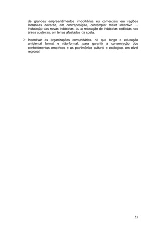 55
de grandes empreendimentos imobiliários ou comerciais em regiões
litorâneas deverão, em contraposição, contemplar maior incentivo …
instalação das novas indústrias, ou a relocação de indústrias sediadas nas
áreas costeiras, em terras afastadas da costa.
Incentivar as organizações comunitárias, no que tange a educação
ambiental formal e não-formal, para garantir a conservação dos
conhecimentos empíricos e os patrimônios cultural e ecológico, em nível
regional.
 