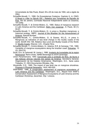 59
Universidade de São Paulo, Brasil, 09 a 20 de maio de 1994, sob a égide da
ONU.
Schaeffer-Novelli, Y.; 1998. Os Ecossistemas Costeiros. Capítulo X, In: CNIO,
O Brasil e o Mar no Século XXI – Relatório aos Tomadores de Decisão do
País. Rio de Janeiro, Comissão Nacional Independente sobre os Oceanos,
191-229p.
Schaeffer-Novelli, Y. & Cintrón-Molero, G., 1990. Status of mangrove research
in Latin America and the Caribbean. Bolm. Inst. oceanogr., S. Paulo, 38 (1):
93-97.
Schaeffer-Novelli, Y. & Cintrón-Molero, G.; in press a. Brazilian mangroves: a
historical ecology. SBPC, Journal of the Brazilian for the Advancement of
Science, Special Number.
Schaeffer-Novelli, Y.; Cintrón-Molero, G. & Soares, M.L.G., in press b.
Mangroves as indicators of sea level change in the muddy coasts of the
world. SCOR WG 106, Relative Sea Level and Muddy Coasts of the World.
In: Muddy Coasts. Elsevier, U.K., Chapter Nine.
Schaeffer-Novelli, Y.; Cintrón-Molero, G.; Adaime, R.R. & Camargo, T.M., 1990.
Variability of mangrove ecossystems along the brazilian coast. Estuaries, 13
(2): 204-218.
Scott, D.A. & Carbonell, M. (comp.), 1986. Invetario de humedales de la region
Neotropical. Reino Unido, IWRB Slimbridge & UICN Cambridge.
Union Panamericana, 1940. Convenção para a proteção da flora, da fauna e
das belezas cênicas naturais dos países da América. Secretaría General,
Organización de los Estados Americanos, Washington, D.C., Serie sobre
Tratados, 31, OEA Documentos Oficiales, 25p.
Woodroffe, C.D., 1990. The impact of sea level rise on mangrove shorelines.
Progress in Physical Geography, 14(4): 483-520.
WWF/BIRD, 1996. A conservation assessment of mangrove ecosystems of
Latin America and the Caribbean. Washington, D.C., Report from WWF’s
Conservation Assessment of Mangrove Ecosystems of Latin America and the
Caribbean Workshop, december. 43p + anexos.
 