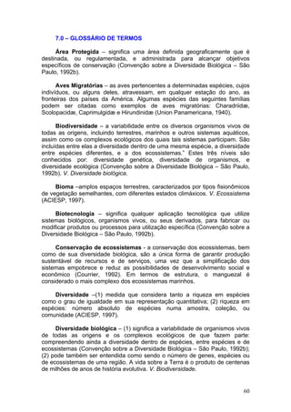 60
7.0 – GLOSSÁRIO DE TERMOS
Área Protegida – significa uma área definida geograficamente que é
destinada, ou regulamentada, e administrada para alcançar objetivos
específicos de conservação (Convenção sobre a Diversidade Biológica – São
Paulo, 1992b).
Aves Migratórias – as aves pertencentes a determinadas espécies, cujos
indivíduos, ou alguns deles, atravessam, em qualquer estação do ano, as
fronteiras dos países da América. Algumas espécies das seguintes famílias
podem ser citadas como exemplos de aves migratórias: Charadriidæ,
Scolopacidæ, Caprimulgidæ e Hirundinidæ (Union Panamericana, 1940).
Biodiversidade – a variabilidade entre os diversos organismos vivos de
todas as origens, incluindo terrestres, marinhos e outros sistemas aquáticos,
assim como os complexos ecológicos dos quais tais sistemas participam. São
incluídas entre elas a diversidade dentro de uma mesma espécie, a diversidade
entre espécies diferentes, e a dos ecossistemas.” Estes três níveis são
conhecidos por: diversidade genética, diversidade de organismos, e
diversidade ecológica (Convenção sobre a Diversidade Biológica – São Paulo,
1992b). V. Diversidade biológica.
Bioma –amplos espaços terrestres, caracterizados por tipos fisionômicos
de vegetação semelhantes, com diferentes estados climáxicos. V. Ecossistema
(ACIESP, 1997).
Biotecnologia – significa qualquer aplicação tecnológica que utilize
sistemas biológicos, organismos vivos, ou seus derivados, para fabricar ou
modificar produtos ou processos para utilização específica (Convenção sobre a
Diversidade Biológica – São Paulo, 1992b).
Conservação de ecossistemas - a conservação dos ecossistemas, bem
como de sua diversidade biológica, são a única forma de garantir produção
sustentável de recursos e de serviços, uma vez que a simplificação dos
sistemas empobrece e reduz as possibilidades de desenvolvimento social e
econômico (Courrier, 1992). Em termos de estrutura, o manguezal é
considerado o mais complexo dos ecossistemas marinhos.
Diversidade –(1) medida que considera tanto a riqueza em espécies
como o grau de igualdade em sua representação quantitativa; (2) riqueza em
espécies: número absoluto de espécies numa amostra, coleção, ou
comunidade (ACIESP, 1997).
Diversidade biológica – (1) significa a variabilidade de organismos vivos
de todas as origens e os complexos ecológicos de que fazem parte:
compreendendo ainda a diversidade dentro de espécies, entre espécies e de
ecossistemas (Convenção sobre a Diversidade Biológica – São Paulo, 1992b);
(2) pode também ser entendida como sendo o número de genes, espécies ou
de ecossistemas de uma região. A vida sobre a Terra é o produto de centenas
de milhões de anos de história evolutiva. V. Biodiversidade.
 