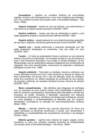 61
Ecossistema – significa um complexo dinâmico de comunidades
vegetais, animais e de microorganismos e o seu meio inorgânico que interagem
com uma unidade funcional (Convenção sobre a Diversidade Biológica – São
Paulo, 1992b).
Espécie ameaçada – aquela em risco de extinção, cuja sobrevivência é
improvável se os fatores causais persistirem (ACIESP, 1997).
Espécie endêmica – aquela cuja área de distribuição é restrita a uma
região geográfica limitada e usualmente bem definida (ACIESP, 1997).
Espécie exótica – aquela presente em uma determinada área geográfica
da qual não é originária, introduzida geralmente pelo homem (ACIESP, 1997).
Espécie rara – aquela pertencente a pequenas populações que não
estão atualmente ameaçadas ou vulneráveis, mas que estão em risco
(ACIESP, 1997).
Função – (1) todas as propriedades físicas e químicas de uma estrutura
relativa a sua forma e organização, com exceção da ação ou uso da estrutura a
qual é mais fortemente associada a sua função ou função fisiológica. (2) Em
fitossociologia, são as caraterísticas especiais adaptativas dos componentes da
vegetação, tais como periodicidades, mecanismos de dispersão e tolerâncias
fisiológicas (Lincoln et al., 1998).
Impacto ambiental – Toda ação ou atividade, natural ou antrópica, que
produz alterações bruscas em todo o meio ambiente ou apenas em alguns de
seus componentes. De acordo com o tipo de alteração, pode ser ecológico,
social e/ou econômico. Ex. efeitos resultantes da construção de uma represa,
de erupções vulcânicas, de variações climáticas bruscas, derrame de petróleo
(ACIESP, 1997).
Macro compartimentos – São definidos pela integração da morfologia
com os processos da zona costeira emersa. Essa identificação é efetuada a
partir de variáveis oceanográficas, responsáveis pela intensidade e direção dos
processos de erosão, transporte e deposição, associados com aspectos
morfométricos, fluviométricos, climáticos e de feições geomorfológicas, levando
em conta tipologias e compartimentações já efetuadas que, em conjunto,
representam convergência na definição de macrocompartimentos costeiros
(Brasil, 1996).
Manejo – utilização eficiente dos recursos disponíveis de forma que
sejam otimizados os benefícios econômicos e sociais, sem comprometer a
estabilidade e a sustentabilidade dos ecossistemas envolvidos e da paisagem
(Cintrón, 1987).
Material genético – significa todo material de origem vegetal, animal,
microbiana ou outra que contenha unidades funcionais de hereditariedade
(Convenção sobre a Diversidade Biológica – São Paulo, 1992b).
 
