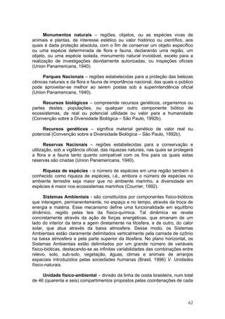 62
Monumentos naturais – regiões, objetos, ou as espécies vivas de
animais e plantas, de interesse estético ou valor histórico ou científico, aos
quais é dada proteção absoluta, com o fim de conservar um objeto específico
ou uma espécie determinada de flora e fauna, declarando uma região, um
objeto, ou uma espécie isolada, monumento natural inviolável, exceto para a
realização de investigações devidamente autorizadas, ou inspeções oficiais
(Union Panamericana, 1940).
Parques Nacionais – regiões estabelecidas para a proteção das belezas
cênicas naturais e da flora e fauna de importância nacional, das quais o público
pode aproveitar-se melhor ao serem postas sob a superintendência oficial
(Union Panamericana, 1940).
Recursos biológicos – compreende recursos genéticos, organismos ou
partes destes, populações, ou qualquer outro componente biótico de
ecossistemas, de real ou potencial utilidade ou valor para a humanidade
(Convenção sobre a Diversidade Biológica – São Paulo, 1992b).
Recursos genéticos – significa material genético de valor real ou
potencial (Convenção sobre a Diversidade Biológica – São Paulo, 1992b).
Reservas Nacionais – regiões estabelecidas para a conservação e
utilização, sob a vigilância oficial, das riquezas naturais, nas quais se protegerá
a flora e a fauna tanto quanto compatível com os fins para os quais estas
reservas são criadas (Union Panamericana, 1940).
Riqueza de espécies - o número de espécies em uma região também é
conhecido como riqueza de espécies, i.é., embora o número de espécies no
ambiente terrestre seja maior que no ambiente marinho, a diversidade em
espécies é maior nos ecossistemas marinhos (Courrier, 1992).
Sistemas Ambientais - são constituídos por componentes físico-bióticos
que interagem, permanentemente, no espaço e no tempo, através da troca de
energia e matéria. Esse mecanismo define uma funcionalidade em equilíbrio
dinâmico, regido pelas leis da físico-química. Tal dinâmica se revela
concretamente através da ação de forças energéticas, que emanam de um
lado do interior da terra e agem diretamente na litosfera, e de outro, do calor
solar, que atua através da baixa atmosfera. Desse modo, os Sistemas
Ambientais estão claramente delimitados verticalmente pela camada de ozônio
na baixa atmosfera e pela parte superior da litosfera. No plano horizontal, os
Sistemas Ambientais estão delimitados por um grande número de variáveis
físico-bióticas, destacando-se as infinitas variabilidades das combinações entre
relevo, solo, sub-solo, vegetação, águas, climas e animais de arranjos
espaciais introduzidos pelas sociedades humanas (Brasil, 1996) V. Unidades
físico-naturais.
Unidade físico-ambiental – divisão da linha de costa brasileira, num total
de 46 (quarenta e seis) compartimentos propostos pelas coordenações de cada
 
