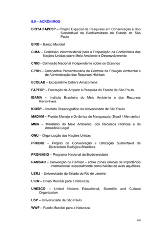 64
8.0 – ACRÔNIMOS
BIOTA.FAPESP – Projeto Especial de Pesquisas em Conservação e Uso
Sustentável da Biodiversidade no Estado de São
Paulo
BIRD – Banco Mundial
CIMA – Comissão Interministerial para a Preparação da Conferência das
Nações Unidas sobre Meio Ambiente e Desenvolvimento
CNIO - Comissão Nacional Independente sobre os Oceanos
CPRH – Companhia Pernambucana de Controle da Poluição Ambiental e
de Administração dos Recursos Hídricos
ECOLAB – Ecosystème Côtiers Amazoniens
FAPESP – Fundação de Amparo à Pesquisa do Estado de São Paulo
IBAMA – Instituto Brasileiro do Meio Ambiente e dos Recursos
Renováveis
IOUSP – Instituto Oceanográfico da Universidade de São Paulo
MADAM – Projeto Manejo e Dinâmica de Manguezais (Brasil / Alemanha)
MMA – Ministério do Meio Ambiente, dos Recursos Hídricos e da
Amazônia Legal
ONU – Organização das Nações Unidas
PROBIO – Projeto de Conservação e Utilização Sustentável da
Diversidade Biológica Brasileira
PRONABIO – Programa Nacional da Biodiversidade
RAMSAR – Convenção de Ramsar – sobre zonas úmidas de importância
internacional, especialmente como habitat de aves aquáticas
UERJ – Universidade do Estado do Rio de Janeiro
UICN – União Mundial para a Natureza
UNESCO – United Nations Educational, Scientific and Cultural
Organization
USP – Universidade de São Paulo
WWF – Fundo Mundial para a Natureza
 