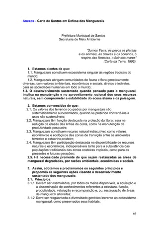 65
Anexos - Carta de Santos em Defesa dos Manguezais
Prefeitura Municipal de Santos
Secretaria de Meio Ambiente
“Somos Terra, os povos as plantas
e os animais, as chuvas e os oceanos, o
respiro das florestas, o fluir dos mares”
(Carta da Terra, 1992).
1. Estamos cientes de que:
1.1. Manguezais constituem ecossistema singular às regiões tropicais do
mundo;
1.2. Manguezais abrigam comunidades de fauna e flora geneticamente
diversas, com valores ambientais, econômicos e sociais, diretos e indiretos,
para as sociedades humanas em todo o mundo;
1.3. O desenvolvimento sustentado quando pensado para o manguezal,
implica na manutenção e no aproveitamento racional dos seus recursos
naturais, sem comprometer a estabilidade do ecossistema e da paisagem.
2. Estamos convencidos de que:
2.1. Os valores dos terrenos ocupados por manguezais são
sistematicamente subestimados, quando se pretende convertê-los a
usos não sustentáveis;
2.2. Manguezais têm função destacada na proteção do litoral, seja na
redução da erosão das linhas de costa, como na manutenção da
produtividade pesqueira;
2.3. Manguezais constituem recurso natural indiscutível, como valores
econômicos e ecológicos das zonas de transição entre os ambientes
terrestre e estuarino-costeiro;
2.4. Manguezais têm participação destacada na disponibilidade de recursos
naturais e econômicos, indispensáveis tanto para a subsistência das
populações tradicionais das zonas costeiras tropicais, como para as
presentes e futuras gerações;
2.5. Há necessidade premente de que sejam restauradas as áreas de
manguezal degradadas, por razões ambientais, econômicas e sociais.
3. Assim, adotamos e proclamamos os seguintes princípios e
propomos as seguintes ações visando o desenvolvimento
sustentado dos manguezais:
3.1. Princípios:
3.1.1.Devem ser estimulados, por todos os meios disponíveis, a aquisição e
a disseminação de conhecimentos referentes a estrutura, função,
produtividade, valoração e recomposição e, ou, restauração de áreas
de manguezal alteradas;
3.1.2.Deve ser resguardada a diversidade genética inerente ao ecossistema
manguezal, como preservados seus habitats;
 