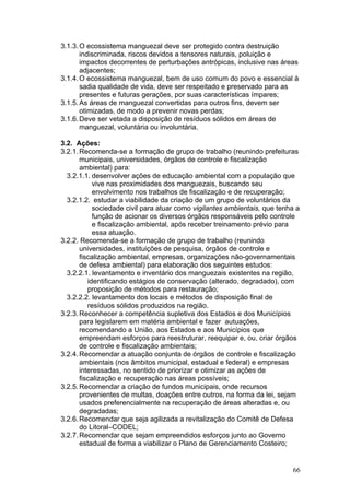 66
3.1.3.O ecossistema manguezal deve ser protegido contra destruição
indiscriminada, riscos devidos a tensores naturais, poluição e
impactos decorrentes de perturbações antrópicas, inclusive nas áreas
adjacentes;
3.1.4.O ecossistema manguezal, bem de uso comum do povo e essencial à
sadia qualidade de vida, deve ser respeitado e preservado para as
presentes e futuras gerações, por suas características ímpares;
3.1.5.As áreas de manguezal convertidas para outros fins, devem ser
otimizadas, de modo a prevenir novas perdas;
3.1.6.Deve ser vetada a disposição de resíduos sólidos em áreas de
manguezal, voluntária ou involuntária.
3.2. Ações:
3.2.1.Recomenda-se a formação de grupo de trabalho (reunindo prefeituras
municipais, universidades, órgãos de controle e fiscalização
ambiental) para:
3.2.1.1. desenvolver ações de educação ambiental com a população que
vive nas proximidades dos manguezais, buscando seu
envolvimento nos trabalhos de fiscalização e de recuperação;
3.2.1.2. estudar a viabilidade da criação de um grupo de voluntários da
sociedade civil para atuar como vigilantes ambientais, que tenha a
função de acionar os diversos órgãos responsáveis pelo controle
e fiscalização ambiental, após receber treinamento prévio para
essa atuação.
3.2.2. Recomenda-se a formação de grupo de trabalho (reunindo
universidades, instituições de pesquisa, órgãos de controle e
fiscalização ambiental, empresas, organizações não-governamentais
de defesa ambiental) para elaboração dos seguintes estudos:
3.2.2.1. levantamento e inventário dos manguezais existentes na região,
identificando estágios de conservação (alterado, degradado), com
proposição de métodos para restauração;
3.2.2.2. levantamento dos locais e métodos de disposição final de
resíduos sólidos produzidos na região.
3.2.3.Reconhecer a competência supletiva dos Estados e dos Municípios
para legislarem em matéria ambiental e fazer autuações,
recomendando a União, aos Estados e aos Municípios que
empreendam esforços para reestruturar, reequipar e, ou, criar órgãos
de controle e fiscalização ambientais;
3.2.4.Recomendar a atuação conjunta de órgãos de controle e fiscalização
ambientais (nos âmbitos municipal, estadual e federal) e empresas
interessadas, no sentido de priorizar e otimizar as ações de
fiscalização e recuperação nas áreas possíveis;
3.2.5.Recomendar a criação de fundos municipais, onde recursos
provenientes de multas, doações entre outros, na forma da lei, sejam
usados preferencialmente na recuperação de áreas alteradas e, ou
degradadas;
3.2.6.Recomendar que seja agilizada a revitalização do Comitê de Defesa
do Litoral–CODEL;
3.2.7.Recomendar que sejam empreendidos esforços junto ao Governo
estadual de forma a viabilizar o Plano de Gerenciamento Costeiro;
 