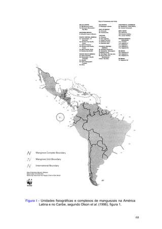 68
Figura I - Unidades fisiográficas e complexos de manguezais na América
Latina e no Caribe, segundo Olson et al. (1996), figura 1.
Key to Complexes and Units
SEA OF CORTEZ
1a. NW Mexican Coast
1b. Marismas Nacionales /
San Bias
SOUTHERN MEXICO
2. S.Pacific Coast of Mexico
PACIFIC CENTRAL AMERICA
3a. Tehuantepec / El
Manchón
3b. Northern Dry Pacific
Coast
3c. Gulf of Fonseca
3d. Southern Dry Pacific
Coast
3e. Moist Pacific Coast
3f. Panama Dry Pacific
PACIFIC SOUTH AMERICA
4a. Gulf of Panama
4b. Esmeraldas / Pacific
Colombia
4c. Manabi
4d. Gulf of Guayaquil /
Tumbes
4e. Piura
GALAPAGOS
5. Galapagos islands
GULF OF MEXICO
6a. Alvarado
6b. Usumacinta
YUCATÃN
7a. Petenes
7b. Rio Lagartos
7c. Mayan Corridor
7d. Belizean Coast
7e. Belizean Reef
ATLANTIC CENTRAL
AMERICA
8a. Northern Honduras
8b. Mosquitia / Nicaraguan
Caribbean Coast
8c. Río Negro / Río San Sun
8d. Bocas del Toro /
Bastimentos
Island / San Bias
CONTINENTAL CARIBBEAN
9a. Magdalena / Santa Marta
9b. Coastal Venezuela
WEST INDIES
10a. Bahamas
10b. Greater Antilles
10c. Lesser Antilles
AMAZON-ORINOCO-
MARANHÃO
11a. Trinidad
11b. Segment 0
11c. Segment I
11d. Segment II
11e. Segment III
NE BRAZIL
12a. Segment IV
12b. Segment V
12c. Segment VI
SE BRAZIL
13. Segment VII
 