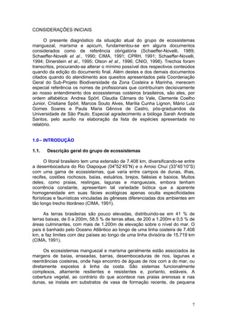 7
CONSIDERAÇÕES INICIAIS
O presente diagnóstico da situação atual do grupo de ecossistemas
manguezal, marisma e apicum, fundamentou-se em alguns documentos
considerados como de referência obrigatória (Schaeffer-Novelli, 1989;
Schaeffer-Novelli et al., 1990; CIMA, 1991; CPRH, 1991; Schaeffer-Novelli,
1994; Dinerstein et al., 1995; Olson et al., 1996; CNIO, 1998). Trechos foram
transcritos, procurando-se alterar o mínimo possível dos respectivos conteúdos
quando da edição do documento final. Além destes e dos demais documentos
citados quando do atendimento aos quesitos apresentados pela Coordenação
Geral do Sub-Projeto Biodiversidade da Zona Costeira e Marinha, merecem
especial referência os nomes de profissionais que contribuíram decisivamente
ao nosso entendimento dos ecossistemas costeiros brasileiros, são eles, por
ordem alfabética: Andrea Spörl, Claudia Câmara do Vale, Clemente Coelho
Junior, Cristiane Spörl, Marcos Souto Alves, Marília Cunha Lignon, Mário Luiz
Gomes Soares e Paula Maria Gênova de Castro, pós-graduandos da
Universidade de São Paulo. Especial agradecimento a bióloga Sarah Andrade
Santos, pelo auxílio na elaboração da lista de espécies apresentada no
relatório.
1.0– INTRODUÇÃO
1.1. Descrição geral do grupo de ecossistemas
O litoral brasileiro tem uma extensão de 7.408 km, diversificando-se entre
a desembocadura do Rio Oiapoque (04o
52’45”N) e o Arroio Chuí (33o
45’10”S)
com uma gama de ecossistemas, que varia entre campos de dunas, ilhas,
recifes, costões rochosos, baías, estuários, brejos, falésias e baixios. Muitos
deles, como praias, restingas, lagunas e manguezais, embora tenham
ocorrência constante, apresentam tal variedade biótica que a aparente
homogeneidade em suas fácies ecológicas apenas oculta especificidades
florísticas e faunísticas vinculadas às gêneses diferenciadas dos ambientes em
tão longo trecho litorâneo (CIMA, 1991).
As terras brasileiras são pouco elevadas, distribuindo-se em 41 % de
terras baixas, de 0 a 200m, 58,5 % de terras altas, de 200 a 1.200m e 0,5 % de
áreas culminantes, com mais de 1.200m de elevação sobre o nível do mar. O
país é banhado pelo Oceano Atlântico ao longo de uma linha costeira de 7.408
km, e faz limites com dez países ao longo de uma linha divisória de 15.719 km
(CIMA, 1991).
Os ecossistemas manguezal e marisma geralmente estão associados às
margens de baías, enseadas, barras, desembocaduras de rios, lagunas e
reentrâncias costeiras, onde haja encontro de águas de rios com a do mar, ou
diretamente expostos à linha da costa. São sistemas funcionalmente
complexos, altamente resilientes e resistentes e, portanto, estáveis. A
cobertura vegetal, ao contrário do que acontece nas praias arenosas e nas
dunas, se instala em substratos de vasa de formação recente, de pequena
 