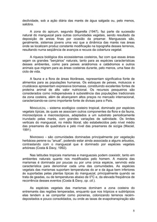 8
declividade, sob a ação diária das marés de água salgada ou, pelo menos,
salobra.
A zona do apicum, segundo Bigarella (1947), faz parte da sucessão
natural do manguezal para outras comunidades vegetais, sendo resultado da
deposição de areias finas por ocasião da preamar. Manguezais são,
geralmente, sistemas jovens uma vez que a dinâmica das marés nas áreas
onde se localizam produz constante modificação na topografia desses terrenos,
resultando numa seqüência de avanços e recuos da cobertura vegetal.
A riqueza biológica dos ecossistemas costeiros, faz com que essas áreas
sejam os grandes “berçários” naturais, tanto para as espécies características
desses ambientes, como para peixes anádromos e catádromos e outros
animais que migram para as áreas costeiras durante, pelo menos, uma fase do
ciclo de vida.
A fauna e a flora de áreas litorâneas, representam significativa fonte de
alimentos para as populações humanas. Os estoques de peixes, moluscos e
crustáceos apresentam expressiva biomassa, constituindo excelentes fontes de
proteína animal de alto valor nutricional. Os recursos pesqueiros são
considerados como indispensáveis à subsistência das populações tradicionais
da zona costeira, além de alcançarem altos preços no mercado internacional,
caracterizando-se como importante fonte de divisas para o País.
MANGUEZAL - sistema ecológico costeiro tropical, dominado por espécies
vegetais típicas, às quais se associam outros componentes da flora e da fauna,
microscópicos e macroscópicos, adaptados a um substrato periodicamente
inundado pelas marés, com grandes variações de salinidade. Os limites
verticais do manguezal, no médio litoral, são estabelecidos pelo nível médio
das preamares de quadratura e pelo nível das preamares de sizígia (Maciel,
1991).
MARISMAS - são comunidades dominadas principalmente por vegetação
herbácea perene ou “anual”, podendo estar ainda associada a alguns arbustos,
contrastando com o manguezal que é dominado por espécies vegetais
arbóreas (Costa & Davy, 1992).
Nas latitudes tropicais marismas e manguezais podem coexistir, tanto em
ambientes naturais quanto nos modificados pelo homem. A maioria das
marismas é dominada por poucas ou por uma única espécie, servindo esta
característica para denominar cada uma das comunidades. As espécies
vegetais das marismas suportam temperaturas do ar e da água bem inferiores
às suportadas pelas plantas típicas do manguezal, principalmente quando se
trata de geadas, ou de temperaturas abaixo de 0o
C e, da elevada freqüência de
recorrência desses eventos (Costa & Davy, op. cit.).
As espécies vegetais das marismas dominam a zona costeira do
entremarés das regiões temperadas, enquanto que nos trópicos e subtrópicos
elas tendem a se comportar como pioneiras, colonizando terrenos recém-
depositados e pouco consolidados, ou onde as taxas de evapotranspiração são
 