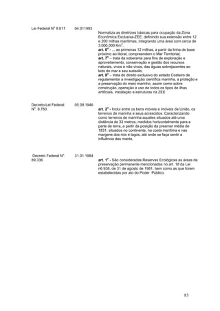 83
Lei Federal No
8.617 04.011993
Normatiza as diretrizes básicas para ocupação da Zona
Econômica Exclusiva-ZEE, definindo sua extensão entre 12
e 200 milhas marítimas, integrando uma área com cerca de
3.000.000 Km2
.
art. 6o
- ... as primeiras 12 milhas, a partir da linha de base
próximo ao litoral, compreendem o Mar Territorial;
art. 7o
– trata da soberania para fins de exploração e
aproveitamento, conservação e gestão dos recursos
naturais, vivos e não-vivos, das águas sobrejacentes ao
leito do mar e seu subsolo;
art. 8o
– trata do direito exclusivo do estado Costeiro de
regulamentar a investigação científica marinha, a proteção e
a preservação do meio marinho, assim como sobre
construção, operação e uso de todos os tipos de ilhas
artificiais, instalação e estruturas na ZEE
Decreto-Lei Federal
No
. 9.760
05.09.1946
art. 2o
- Inclui entre os bens móveis e imóveis da União, os
terrenos de marinha e seus acrescidos. Caracterizando
como terrenos de marinha aqueles situados até uma
distância de 33 metros, medidos horizontalmente para a
parte de terra, a partir da posição da preamar média de
1831, situados no continente, na costa marítima e nas
margens dos rios e lagos, até onde se faça sentir a
influência das marés.
Decreto Federal No
.
89.336
31.01.1984
art. 1o
- São consideradas Reservas Ecológicas as áreas de
preservação permanente mencionadas no art. 18 da Lei
n6.938, de 31 de agosto de 1981, bem como as que forem
estabelecidas por ato do Poder Público.
 