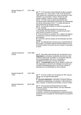 84
Decreto Federal No
.
92.302
16.01.1986
art. 1o
- O “Fundo para a Reconstituição de Bens Lesados”,
de que trata o art. 13 da Lei No. 7.347, de 24 de julho de
1985, destina-se à reparação dos danos causados ao meio
ambiente, ao consumidor, a bens e direitos de valor
artístico, estético, histórico, turístico e paisagístico.
art. 2o
- O Fundo a que se refere este Decreto será
constituído pelas indenizações decorrentes de condenações
por danos mencionados no art. 1o
e multas advindas de
descumprimento de decisões judiciais.
art. 4o
- Ao Conselho Federal, no exercício da gestão do
Fundo, compete:
I - zelar pela utilização prioritária dos recursos na
reconstituição dos bens lesados, no próprio local onde o
dano ocorreu ou possa vir a ocorrer;
II - firmar convênios ou contratos com o objetivo de elaborar,
acompanhar e executar projetos para reconstituição dos
bens lesados;
III - examinar e aprovar projetos de reconstituição dos bens
lesados.
art. 9o
- Da aplicação dos recursos para a reconstituição do
bem lesado, o Conselho Federal remeterá relatório ao Juiz
de Direito prolator da decisão que deu margem à reparação
do dano.
Decreto Federal No.
97.632
10.04.1989
art. 2o
- Para efeito deste Decreto são considerados como
degradação os processos resultantes dos danos ao meio
ambiente, pelos quais se perdem ou se reduzem algumas
de suas propriedades, tais como, a qualidade ou
capacidade produtiva dos recursos ambientais.
art. 3o
- A recuperação deverá ter por objetivo o retorno do
sítio degradado a uma forma de utilização, de acordo com
um plano preestabelecido para o uso do solo, visando a
obtenção de uma estabilidade do meio ambiente.
Decreto Federal No
.
7.804
18.07.1989
art. 1o
- A Lei No. 6.938, de 31 de agosto de 1981, passa a
vigorar com as seguintes alterações:
art. 3o
- ............................................................................
V - recursos ambientais: a atmosfera, as águas interiores,
superficiais e subterrâneas, os estuários, o mar territorial, o
solo, o subsolo, os elementos da biosfera, a fauna e a flora.
Decreto Federal No.
99.274
06.06.1990
art. 1o
- Na execução da Política Nacional do Meio
Ambiente, cumpre ao Poder Público, nos seus diferentes
níveis de governo:
I - manter a fiscalização permanente dos recursos
ambientais, visando à compatibilização do desenvolvimento
econômico com a proteção do meio ambiente e do equilíbrio
ecológico.
 