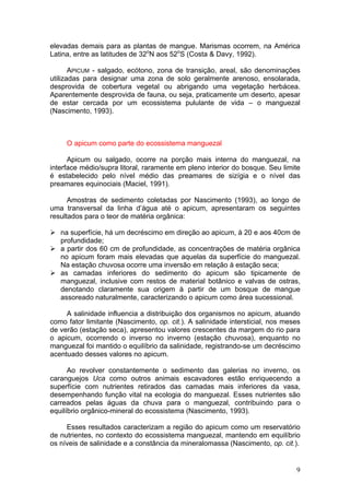 9
elevadas demais para as plantas de mangue. Marismas ocorrem, na América
Latina, entre as latitudes de 32o
N aos 52o
S (Costa & Davy, 1992).
APICUM - salgado, ecótono, zona de transição, areal, são denominações
utilizadas para designar uma zona de solo geralmente arenoso, ensolarada,
desprovida de cobertura vegetal ou abrigando uma vegetação herbácea.
Aparentemente desprovida de fauna, ou seja, praticamente um deserto, apesar
de estar cercada por um ecossistema pululante de vida – o manguezal
(Nascimento, 1993).
O apicum como parte do ecossistema manguezal
Apicum ou salgado, ocorre na porção mais interna do manguezal, na
interface médio/supra litoral, raramente em pleno interior do bosque. Seu limite
é estabelecido pelo nível médio das preamares de sizígia e o nível das
preamares equinociais (Maciel, 1991).
Amostras de sedimento coletadas por Nascimento (1993), ao longo de
uma transversal da linha d’água até o apicum, apresentaram os seguintes
resultados para o teor de matéria orgânica:
na superfície, há um decréscimo em direção ao apicum, à 20 e aos 40cm de
profundidade;
a partir dos 60 cm de profundidade, as concentrações de matéria orgânica
no apicum foram mais elevadas que aquelas da superfície do manguezal.
Na estação chuvosa ocorre uma inversão em relação à estação seca;
as camadas inferiores do sedimento do apicum são tipicamente de
manguezal, inclusive com restos de material botânico e valvas de ostras,
denotando claramente sua origem à partir de um bosque de mangue
assoreado naturalmente, caracterizando o apicum como área sucessional.
A salinidade influencia a distribuição dos organismos no apicum, atuando
como fator limitante (Nascimento, op. cit.). A salinidade intersticial, nos meses
de verão (estação seca), apresentou valores crescentes da margem do rio para
o apicum, ocorrendo o inverso no inverno (estação chuvosa), enquanto no
manguezal foi mantido o equilíbrio da salinidade, registrando-se um decréscimo
acentuado desses valores no apicum.
Ao revolver constantemente o sedimento das galerias no inverno, os
caranguejos Uca como outros animais escavadores estão enriquecendo a
superfície com nutrientes retirados das camadas mais inferiores da vasa,
desempenhando função vital na ecologia do manguezal. Esses nutrientes são
carreados pelas águas da chuva para o manguezal, contribuindo para o
equilíbrio orgânico-mineral do ecossistema (Nascimento, 1993).
Esses resultados caracterizam a região do apicum como um reservatório
de nutrientes, no contexto do ecossistema manguezal, mantendo em equilíbrio
os níveis de salinidade e a constância da mineralomassa (Nascimento, op. cit.).
 