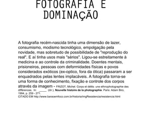 FOTOGRAFIA E DOMINAÇÃO A fotografia recém-nascida tinha uma dimensão de lazer, consumismo, modismo tecnológico, empolgação pela novidade, mas sobretudo de possibilidade de "reprodução do real". E aí tinha usos mais "sérios". Ligou-se estreitamente à medicina e ao controle da criminalidade. Doentes mentais, prisioneiros, pessoas com deformidades físicas e povos  considerados exóticos (ex-optico, fora da ótica) passaram a ser enquadrados pelas lentes implacáveis. A fotografia torna-se uma forma de conhecimento, fixação e controle dos corpos através da imagem -  FRIZOT, Michel. Corps et délits: une ethnophotographie des différences.  In:   _____  (dir.),  Nouvelle histoire de la photographie . Paris: Adam Biro, 1994, p. 259 - 271.  CITADO EM http://www.baraoemfoco.com.br/historia/imgResistencia/resistencia.html 