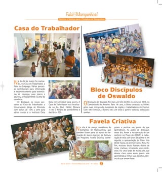 No dia 4 de março, moradores do
Complexo de Manguinhos, que
também fazem parte do curso de for-
mação de Jovens Agentes de Cultura,
do Programa Favela Criativa, come-
çaram a praticar um pouco do que
aprenderam. As ações de destaque,
nesse dia, foram a recuperação de um
canteiro na Praça do DESUP, a elabo-
ração de telas com artes de grafite e, em
seguida, a apresentação do filme Teto
Verde Favela, do diretor Careca Arts. Por
fim, músicos locais fizeram duelos de
rimas criativas, retratando seus cotidi-
anos. Foi uma tarde de muita arte, que
deixou claro como esses jovens vêm
aprendendo a trilhar suas escolhas, den-
tro do que amam fazer.
Notícias e Serviços para o Complexo de Manguinhos
No dia 02 de março foi realiza-
da, na Casa do Trabalhador, a
Feira do Emprego. Várias parceri-
as contribuíram para informação
e encaminhamento para entrevis-
tas de emprego, para jovens e
adultos, principalmente na área do
comércio.
Em destaque, os novos par-
ceiros da Casa do Trabalhador: a
Universidade Veiga de Almeida,
com bolsas de 15% a 25% para
vários cursos e o Instituto Coca
ODiscípulos de Oswaldo fez mais um belo desfile no carnaval 2015, na
Comunidade do Amorim. Pelo 14º ano, o Bloco arrastou os foliões
pelas ruas, integrando moradores da região e trabalhadores da Fiocruz.
Com 100 ritmistas, a bateria deu um show à parte e colocou todos para
sambar.
Bloco Discípulos
de Oswaldo
Casa do Trabalhador
Cola, com atividade para jovens. A
Casa do Trabalhador está localiza-
da na Av. Dom Hélder Câmara
1.180. O horário de atendimento é
das 9h às 17h.
Favela Criativa
3Rio de Janeiro - Fevereiro/Março de 2015 - 10 a
Edição
FotosdeTaynáQuintella
Fotos: Edilano Cavalcante
Gabarito Alex. qxd 4/13/10 6:27 PM Page 7
 