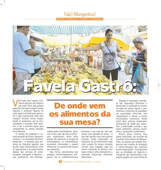 Notícias e Serviços para o Complexo de Manguinhos
4 Rio de Janeiro - Fevereiro/Março de 2015 - 10 a
Edição
Favela Gastrô:
De onde vem
os alimentos da
sua mesa?
V
ocê sabe qual trajeto o ali-
mento percorre até chegar à
sua casa? Você sabe porque
paga tão caro para comprar frutas,
legumes e verduras? Quanto do
valor pago é recebido pelo agricul-
tor e pelo comerciante onde você
compra? Existem várias etapas,
desde os produtores até os con-
sumidores, e entender esse cami-
nho é dar o primeiro passo para
compreender os preços elevados
dos alimentos.
O sistema de produção e co-
mercialização de frutas, legumes e
verduras – os chamados hortifruti-
granjeiros – é marcado pela pre-
sença de inúmeros agentes, que
atuam como intermediários entre
os agricultores e os comerciantes.
Apesar dos serviços de arma-
zenagem, transporte e logística –
que, geralmente, são desempe-
nhados pelos intermediários gera-
rem custos, não são eles os princi-
pais responsáveis pelos altos
preços. Ao exercerem a função de
atravessadores, os intermediários
acumulam informações e podem
influenciar no aumento dos preços
dos alimentos.
Essa forma convencional dos
produtos hortifrutigranjeiros che-
garem até os estabelecimentos
próximos à sua casa faz com que
ocorra uma elevação do preço – o
que não significa que esses ganhos
estejam sendo repassados ao
agricultor ou ao comerciante onde
você compra. Os preços elevados
tornam esses produtos cada vez
menos acessíveis às famílias com
baixa renda e afeta diretamente a
chamada Segurança Alimentar
Nutricional.
Segundo a legislação, entende-
se por Segurança Alimentar e
Nutricional a realização do direito
de todos ao acesso regular e per-
manente a alimentos de qualidade,
em quantidade suficiente, sem
comprometer o acesso a outras
necessidades essenciais, tendo
como base práticas alimentares
promotoras de saúde que respei-
tem a diversidade cultural e que
sejam ambiental, cultural, econô-
mica e socialmente sustentáveis.
Diante desse cenário, está
sendo construído, nas reuniões do
Conselho Comunitário de Mangui-
nhos, um projeto que propõe reor-
ganizar esse sistema de produção
e comercialização dos produtos
hortifrutigranjeiros. Considerando
que as atividades de logística e
transporte são fundamentais, este
projeto propõe uma nova forma de
Favela Gastrô:
Fotos:EdilanoCavalcante
Gabarito Alex. qxd 4/13/10 6:27 PM Page 8
 