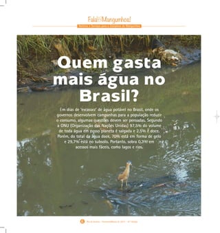 Notícias e Serviços para o Complexo de Manguinhos
Rio de Janeiro - Fevereiro/Março de 2015 - 10 a
Edição
GraciaraSilva(foto)
6
Em dias de ‘escassez’ de água potável no Brasil, onde os
governos desenvolvem campanhas para a população reduzir
o consumo, algumas questões devem ser pensadas. Segundo
a ONU (Organização das Nações Unidas) 97,5% do volume
de toda água em nosso planeta é salgada e 2,5% é doce.
Porém, do total da água doce, 70% está em forma de gelo
e 29,7% está no subsolo. Portanto, sobra 0,3% em
acessos mais fáceis, como lagos e rios.
Quem gasta
mais água no
Brasil?
Gabarito Alex. qxd 4/13/10 6:27 PM Page 6
 