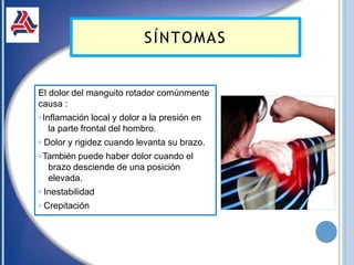 El dolor del manguito rotador comúnmente
causa :
𝗈 Inflamación local y dolor a la presión en
la parte frontal del hombro.
𝗈 Dolor y rigidez cuando levanta su brazo.
𝗈 También puede haber dolor cuando el
brazo desciende de una posición
elevada.
𝗈 Inestabilidad
𝗈 Crepitación
SÍNTOMAS
 
