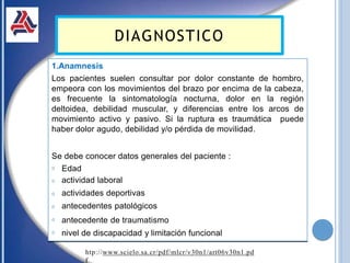 1.Anamnesis
Los pacientes suelen consultar por dolor constante de hombro,
empeora con los movimientos del brazo por encima de la cabeza,
es frecuente la sintomatología nocturna, dolor en la región
deltoidea, debilidad muscular, y diferencias entre los arcos de
movimiento activo y pasivo. Si la ruptura es traumática puede
haber dolor agudo, debilidad y/o pérdida de movilidad.
Se debe conocer datos generales del paciente :
𝗈
𝗈
𝗈
𝗈
𝗈
𝗈
Edad
actividad laboral
actividades deportivas
antecedentes patológicos
antecedente de traumatismo
nivel de discapacidad y limitación funcional
DIAGNOSTICO
htp://www.scielo.sa.cr/pdf/mlcr/v30n1/art06v30n1.pd
f
 