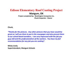 Edison Elementary Roof Coating Project Mangum, OK Project completed by:  Washington Companies Inc. Chuck Carpenter - Owner Chuck, “ Thanks for the pictures.  Any other pictures that you have would be great as I will use them to put in the newspaper and also present them to our school board members.  I am very impressed with the job you guys did and the professionalism of the workers.  You have my full recommendation for any job you are seeking”. Micky Lively Superintendent, Mangum Schools 