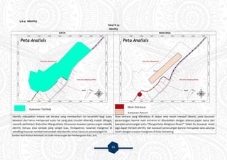 93
5.6.4 Identity
Tabel V.29
Identity
DATA RENCANA
Identity merupakan kriteria tak terukur yang memberikan ciri tersendiri bagi suatu
kawasan dan harus mempunyai suatu hal yang jelas (mudah dikenal), mudah diiingat,
menarik perhatian). Kelurahan Mangunharjo khususnya kawasan perancangan memiiki
identity berupa area tambak yang sangat luas. Terdapatnya tanaman mangrove di
sekeliling kawasan tambak menambah nilai identity untuk kawasan perancangan ini.
Main entrace yang diletakkan di depan area resort menjadi identity pada kawasan
perancangan, karena main entrance ini ditunjukkan dengan adanya papan nama dari
kawasan perancangan yaitu “Mangunharjo Mangrove Resort”. Selain itu, kawasan resort
juga dapat menjadi identity dari kawasan perancangan karena merupakan satu-satunya
resort dengan suasana mangrove di Kota Semarang.
Sumber: Hasil Analisis Kelompok 3A Studio Perancangan dan Pembangunan Kota, 2015
Kawasan Tambak
Main Entrance
Kawasan Resort
 