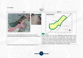 99
5.7.4 District
Tabel V.35
District
DATA RESPON
Pada kawasan perancangan terdapat pemisah antar aktivitas permukiman
penduduk dengan tambak yang berupa jalan lokal, yaitu Jalan Laut Mangunharjo.
Barier
Selain dipisahkan oleh Jalan Laut Mangunharjo, kawasan perancangan yang
berupa tambak dan permukiman akan dipisahkan dengan barier berupa
mangrove dan tanaman trembesi di sekeliling kawasan perancangan. Fungsi
mangrove dan trembesi adalah untuk membatasi kawasan perancangan dengan
kawasan permukiman dan berfungsi sebagai estetika. Tanaman trembesi akan
diletakkan di sepanjang jalan yang membatasi tambak dengan permukiman
sedangkan mangrove diletakkan mengelilingi kawasan perancangan.
Sumber: Hasil Analisis Kelompok 3A Studio Perancangan dan Pembangunan Kota, 2015
 