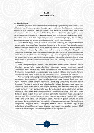1
BAB I
PENDAHULUAN
1.1 Latar Belakang
Sumber daya pesisir dan lautan memiliki arti penting bagi pembangunan nasional, baik
dilihat dari aspek ekonomi, aspek ekologis, aspek pertahanan dan keamanan, serta aspek
pendidikan dan pelatihan. Berbagai potensi dan kekayaan sumber daya alam dapat
dimanfaatkan oleh manusia dan makhluk hidup lainnya. Di sisi lain, terdapat beberapa
permasalahan yang ditemukan di kawasan pesisir antara lain kemiskinan kawasan pesisir,
eksploitasi sumber daya alam tanpa memperhatikan kelestarian lingkungan, dan rendahnya
kesadaran mengenai arti penting pengelolaan sumber daya di kawasan pesisir.
Kondisi tersebut juga terjadi di kawasan pesisir Kota Semarang, khususnya di Kelurahan
Mangunharjo, Kecamatan Tugu. Kelurahan Mangunharjo, Kecamatan Tugu, Kota Semarang
memiliki berbagai permasalahan akibat pembangunan dan pencemaran. Kondisi tersebut
memberikan dampak terhadap budidaya tambak di kawasan pesisir Kelurahan Mangunharjo.
Pendapatan masyarakat pembudidaya tambak semakin menurun akibat adanya pencemaran
(Dinas Kelautan dan Perikanan Jawa Tengah, 2009). Untuk mengembangkan ekonomi lokal
Kecamatan Tugu seharusnya dilakukan pengembangan kawasan bahari tepadu dengan tetap
memperhatikan peruntukan kawasan dalam RTRW Kota Semarang yaitu sebagai kawasan
pariwisata.
Dalam mengembangkan potensi dan mengatasi permasalahan kawasan pesisir
Kelurahan Mangunharjo, maka diperlukan penerapan konsep Sustainable Coastal
Development yang berbasis pada teori Neighbourhood Unit. Konsep Sustainable Coastal
Development mengandung beberapa aspek yang menjadi indikator ketercapaian konsep
tersebut anara lain, aspek housing, recreation, transportation, community, dan economy.
Pada kawasan perancangan pesisir Kelurahan Mangunharjo, akan dikembangkan konsep
Mangunharjo Mangroves Resort yang menekankan pada aspek ekonomi dan transportasi.
Aspek ekonomi terkait dengan penyediaan resort bagi pengunjung kawasan pesisir
Kecamatan Tugu yang nantinya akan dikembangkan sebagai kawasan wisata mangrove.
Penyediaan resort direncanakan pada bagian belakang pada kawasan perancangan dan
terbagi menjadi 3 resort dengan kelas yang berbeda. Aspek transportasi terkait dengan
penyediaan lahan parkir, kawasan walkable dan penyediaan dermaga. Lahan parkir akan
diletakkan pada bagian depan dari kawasan pariwisata Kecamatan Tugu. Lahan parkir
komunal akan dihubungkan dengan dermaga, kawasan perdagangan dan jasa, information
center serta front office dari mangrove resort. Penyediaan parkir komunal ini akan
mendukung konsep walkable dan non-motorize di kawasan perancangan. Dengan konsep
Mangunharjo Mangrove Resort, diharapkan kawasan pesisir Kecamatan Tugu dapat
berkembang sebagai kawasan bahari terpadu yang dapat meningkatkan ekonomi lokal
kawasan tersebut maupun Kota Semarang melalui aktivitas pariwisata.
 