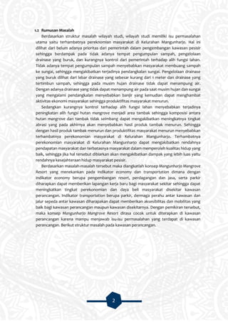 2
1.2 Rumusan Masalah
Berdasarkan struktur masalah wilayah studi, wilayah studi memiliki isu permasalahan
utama yaitu terhambatnya pereknomian masyarakat di Kelurahan Mangunharjo. Hal ini
dilihat dari belum adanya prioritas dari pemerintah dalam pengembangan kawasan pesisir
sehingga berdampak pada tidak adanya tempat pengumpulan sampah, pengelolaan
drainase yang buruk, dan kurangnya kontrol dari pemerintah terhadap alih fungsi lahan.
Tidak adanya tempat pengumpulan sampah menyebabkan masyarakat membuang sampah
ke sungai, sehingga mengakibatkan terjadinya pendangkalan sungai. Pengelolaan drainase
yang buruk dilihat dari lebar drainase yang sebesar kurang dari 1 meter dan drainase yang
tertimbun sampah, sehingga pada musim hujan drainase tidak dapat menampung air.
Dengan adanya drainase yang tidak dapat menampung air pada saat musim hujan dan sungai
yang mengalami pendangkalan menyebabkan banjir yang kemudian dapat menghambat
aktivitas ekonomi masyarakat sehingga produktifitas masyarakat menurun.
Sedangkan kurangnya kontrol terhadap alih fungsi lahan menyebabkan terjadinya
peningkatan alih fungsi hutan mangrove menjadi area tambak sehingga komposisi antara
hutan mangrove dan tambak tidak seimbang dapat mengakibatkan meningkatnya tingkat
abrasi yang pada akhirnya akan menyebabkan hasil produk tambak menurun. Sehingga
dengan hasil produk tambak menurun dan produktifitas masyarakat menurun menyebabkan
terhambatnya perekonomian masyarakat di Kelurahan Mangunharjo. Terhambatnya
perekonomian masyarakat di Kelurahan Mangunharjo dapat mengakibatkan rendahnya
pendapatan masyarakat dan terbatasnya masyarakat dalam memperoleh kualitas hidup yang
baik, sehingga jika hal tersebut dibiarkan akan mengakibatkan dampak yang lebih luas yaitu
rendahnya kesejahteraan hidup masyarakat pesisir.
Berdasarkan masalah-masalah tersebut maka diangkatlah konsep Mangunharjo Mangrove
Resort yang menekankan pada indikator economy dan transportation dimana dengan
indikator economy berupa pengembangan resort, perdagangan dan jasa, serta parkir
diharapkan dapat memberikan lapangan kerja baru bagi masyarakat sekitar sehingga dapat
meningkatkan tingkat perekonomian dan daya beli masyarakat disekitar kawasan
perancangan. Indikator transportation berupa parkir, dermaga perahu antar kawasan dan
jalur sepeda antar kawasan diharapakan dapat memberikan aksesibilitas dan mobilitas yang
baik bagi kawasan perancangan maupun kawasan disekitarnya. Dengan pemikiran tersebut,
maka konsep Mangunharjo Mangrove Resort dirasa cocok untuk diterapkan di kawasan
perancangan karena mampu menjawab isu-isu permasalahan yang terdapat di kawasan
perancangan. Berikut struktur masalah pada kawasan perancangan.
 