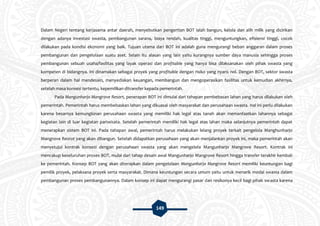 149
Dalam Negeri tentang kerjasama antar daerah, menyebutkan pengertian BOT ialah bangun, kelola dan alih milik yang dicirikan
dengan adanya investasi swasta, pembangunan sarana, biaya rendah, kualitas tinggi, menguntungkan, efisiensi tinggi, cocok
dilakukan pada kondisi ekonomi yang baik. Tujuan utama dari BOT ini adalah guna mengurangi beban anggaran dalam proses
pembangunan dan pengelolaan suatu aset. Selain itu alasan yang lain yaitu kurangnya sumber daya manusia sehingga proses
pembangunan sebuah usaha/fasilitas yang layak operasi dan profitable yang hanya bisa dilaksanakan oleh pihak swasta yang
kompeten di bidangnya. Ini dinamakan sebagai proyek yang profitable dengan risiko yang nyaris nol. Dengan BOT, sektor swasta
berperan dalam hal mendesain, menyediakan keuangan, membangun dan mengoperasikan fasilitas untuk kemudian akhirnya,
setelah masa konsesi tertentu, kepemilikan ditransfer kepada pemerintah.
Pada Mangunharjo Mangrove Resort, penerapan BOT ini dimulai dari tahapan pembebasan lahan yang harus dilakukan oleh
pemerintah. Pemerintah harus membebaskan lahan yang dikuasai oleh masyarakat dan perusahaan swasta. Hal ini perlu dilakukan
karena besarnya kemungkinan perusahaan swasta yang memiliki hak legal atas tanah akan memanfaatkan lahannya sebagai
kegiatan lain di luar kegiatan pariwisata. Setelah pemerintah memiliki hak legal atas lahan maka selanjutnya pemerintah dapat
menerapkan sistem BOT ini. Pada tahapan awal, pemerintah harus melakukan lelang proyek terkait pengelola Manghunharjo
Mangrove Resrot yang akan dibangun. Setelah didapatkan perusahaan yang akan menjalankan proyek ini, maka pemerintah akan
menyetujui kontrak konsesi dengan perusahaan swasta yang akan mengelola Mangunharjo Mangrove Resort. Kontrak ini
mencakup keseluruhan proses BOT, mulai dari tahap desain awal Mangunharjo Mangrove Resort hingga transfer terakhir kembali
ke pemerintah. Konsep BOT yang akan diterapkan dalam pengelolaan Mangunharjo Mangrove Resort memiliki keuntungan bagi
pemilik proyek, pelaksana proyek serta masyarakat. Dimana keuntungan secara umum yaitu untuk menarik modal swasta dalam
pembangunan proses pembangunannya. Dalam konsep ini dapat mengurangi pasar dan resikonya kecil bagi pihak swasta karena
 