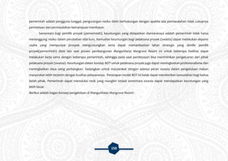 150
pemerintah adalah pengguna tunggal, pengurangan resiko disini berhubungan dengan apabila ada permasalahan tidak cukupnya
permintaan dan permasalahan kemampuan membayar.
Sementara bagi pemilik proyek (pemerintah), keuntungan yang didapatkan diantaranaya adalah pemerintah tidak harus
menanggung resiko dalam perubahan nilai kurs. Kemudian keuntungan bagi pelaksana proyek (swasta) dapat melakukan ekpansi
usaha yang mempunyai prospek menguntungkan serta dapat memanfaatkan lahan strategis yang dimilki pemilik
proyek(pemerintah) disisi lain saat proses pembangunan Mangunharjo Mangrove Resort ini untuk beberapa fasilitas dapat
melakukan kerja sama dengan beberapa pemerintah, sehingga pada saat pembiyayan bisa meminimkan pengeluaran dari pihak
pelaksana proyek (swasta). Keuntungan dalam konsep BOT untuk pelaksana proyek juga dapat meningkatkan profesionalisme dan
meningkatkan daya saing perbangkan. Sedangkan untuk masyarakat dengan adanya peran swasta dalam pengelolaan makan
masyarakat lebih terjamin dengan kualitas pelayananya. Penerapan model BOT ini kelak dapat memberikan kemudahan bagi kedua
belah pihak. Pemerintah dapat mereduksi resik yang mungkin terjadi sementara swasta dapat mendapatkan keuntungan yang
lebih besar.
Berikut adalah bagan konsep pengelolaan di Mangunharjo Mangrove Resort:
 